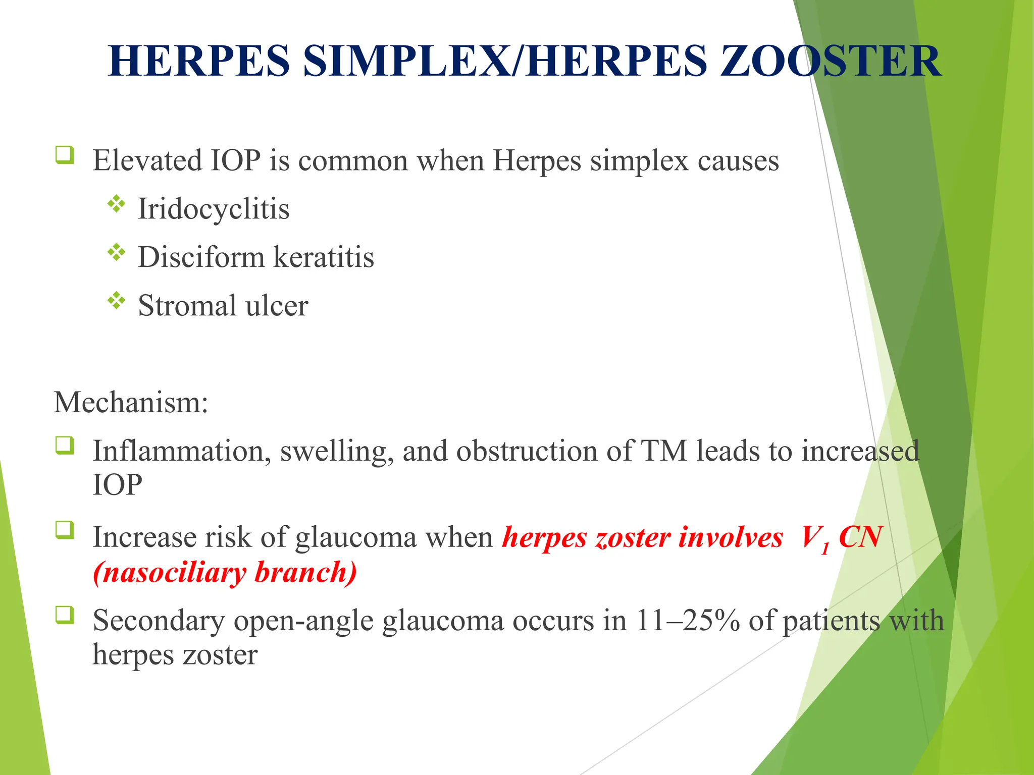 HERPES SIMPLEX/HERPES ZOOSTER
 Elevated IOP is common when Herpes simplex causes
 Iridocyclitis
 Disciform keratitis
 Stromal ulcer
Mechanism:
 Inflammation, swelling, and obstruction of TM leads to increased
IOP
 Increase risk of glaucoma when herpes zoster involves V1 CN
(nasociliary branch)
 Secondary open-angle glaucoma occurs in 11–25% of patients with
herpes zoster
 