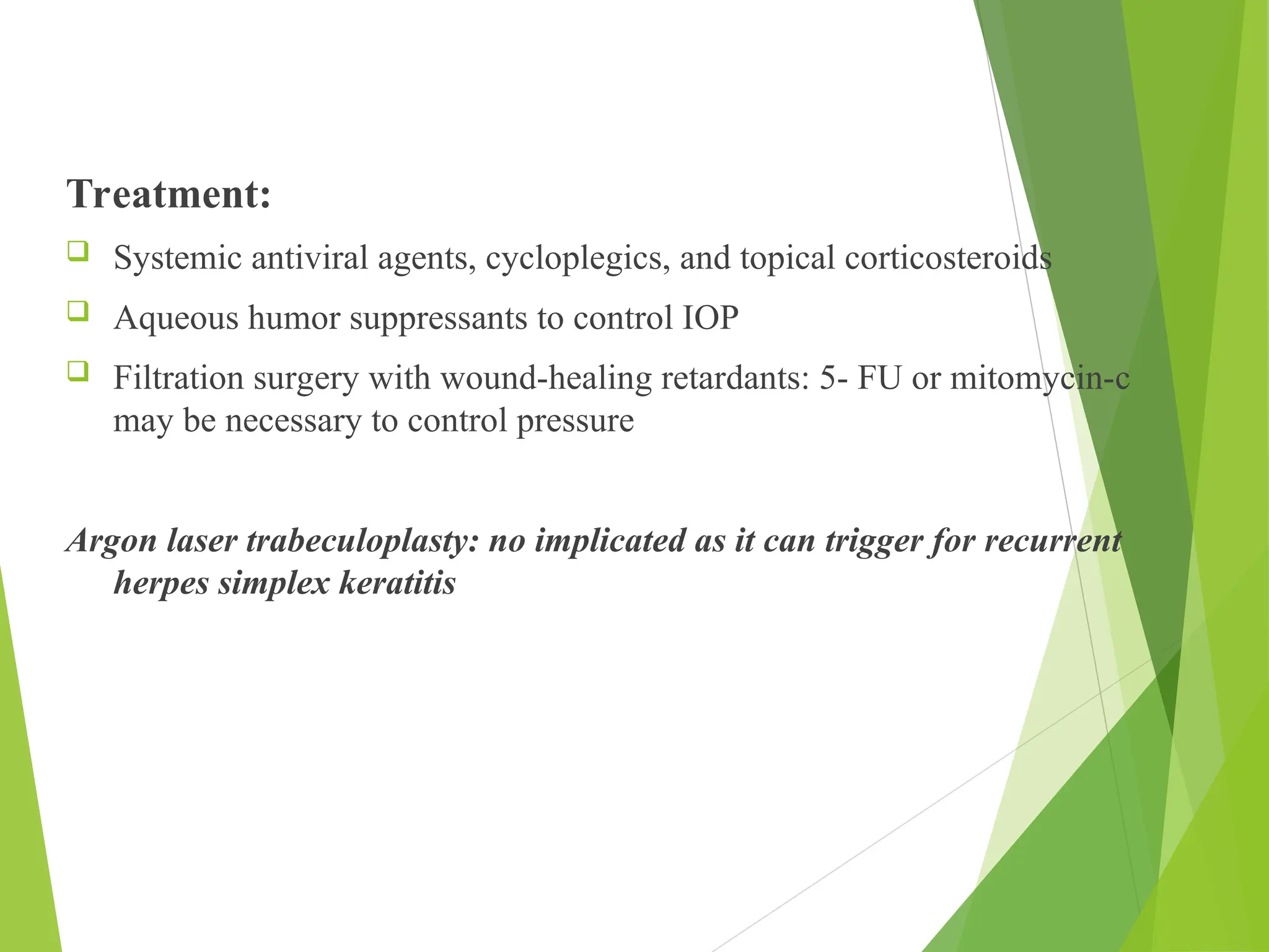 Treatment:
 Systemic antiviral agents, cycloplegics, and topical corticosteroids
 Aqueous humor suppressants to control IOP
 Filtration surgery with wound-healing retardants: 5- FU or mitomycin-c
may be necessary to control pressure
Argon laser trabeculoplasty: no implicated as it can trigger for recurrent
herpes simplex keratitis
 