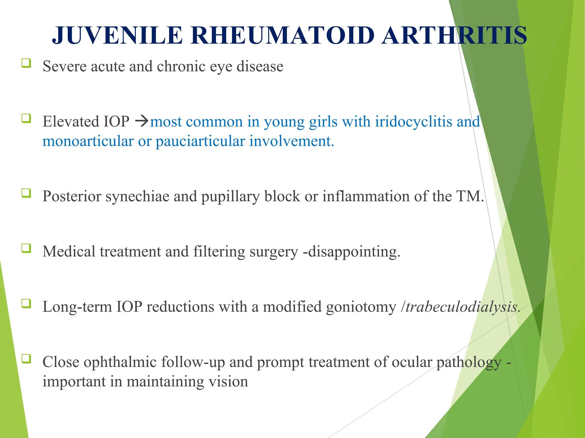 JUVENILE RHEUMATOID ARTHRITIS
 Severe acute and chronic eye disease
 Elevated IOP most common in young girls with iridocyclitis and
monoarticular or pauciarticular involvement.
 Posterior synechiae and pupillary block or inflammation of the TM.
 Medical treatment and filtering surgery -disappointing.
 Long-term IOP reductions with a modified goniotomy /trabeculodialysis.
 Close ophthalmic follow-up and prompt treatment of ocular pathology -
important in maintaining vision
 