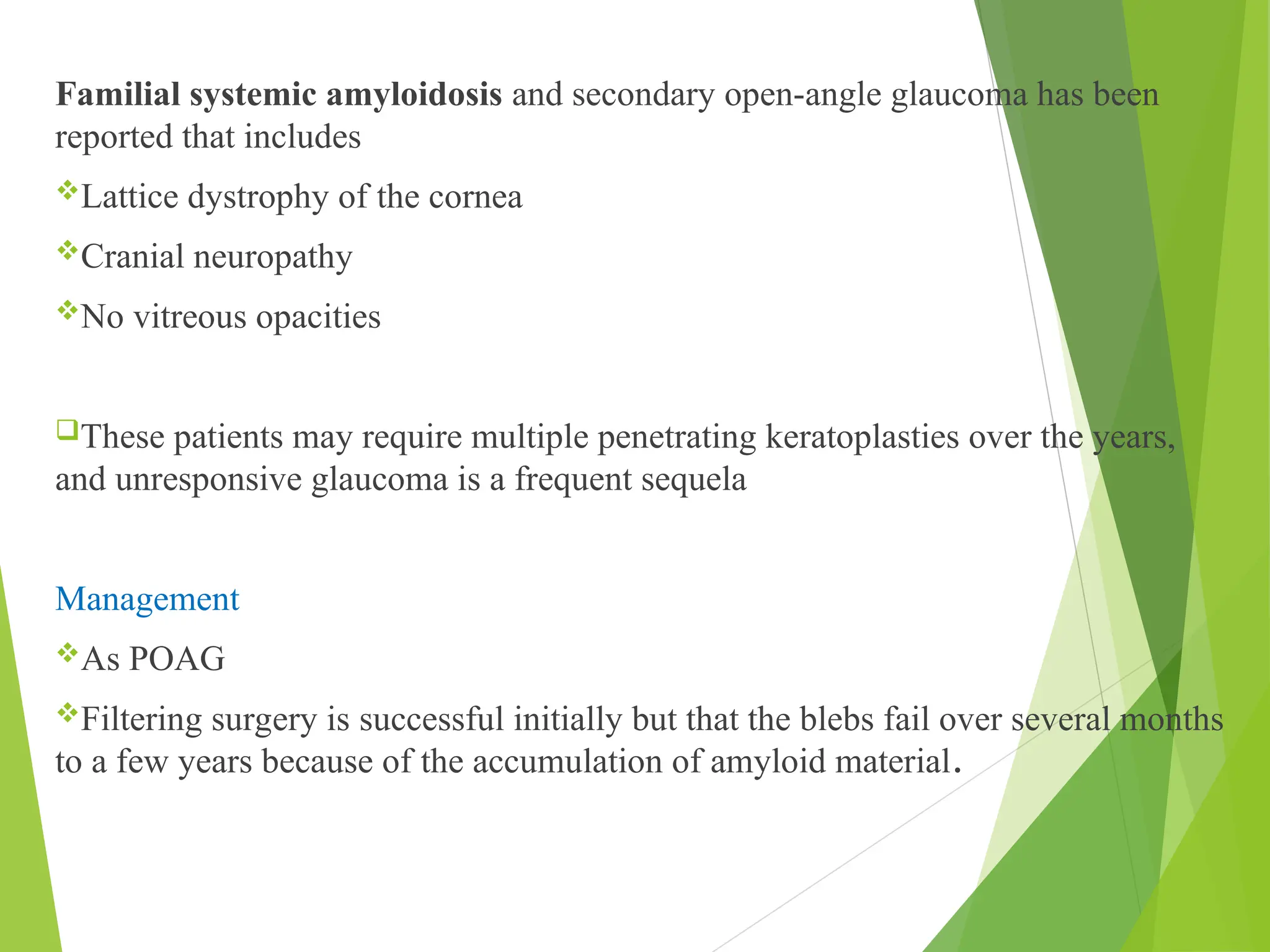 Familial systemic amyloidosis and secondary open-angle glaucoma has been
reported that includes
Lattice dystrophy of the cornea
Cranial neuropathy
No vitreous opacities
These patients may require multiple penetrating keratoplasties over the years,
and unresponsive glaucoma is a frequent sequela
Management
As POAG
Filtering surgery is successful initially but that the blebs fail over several months
to a few years because of the accumulation of amyloid material.
 