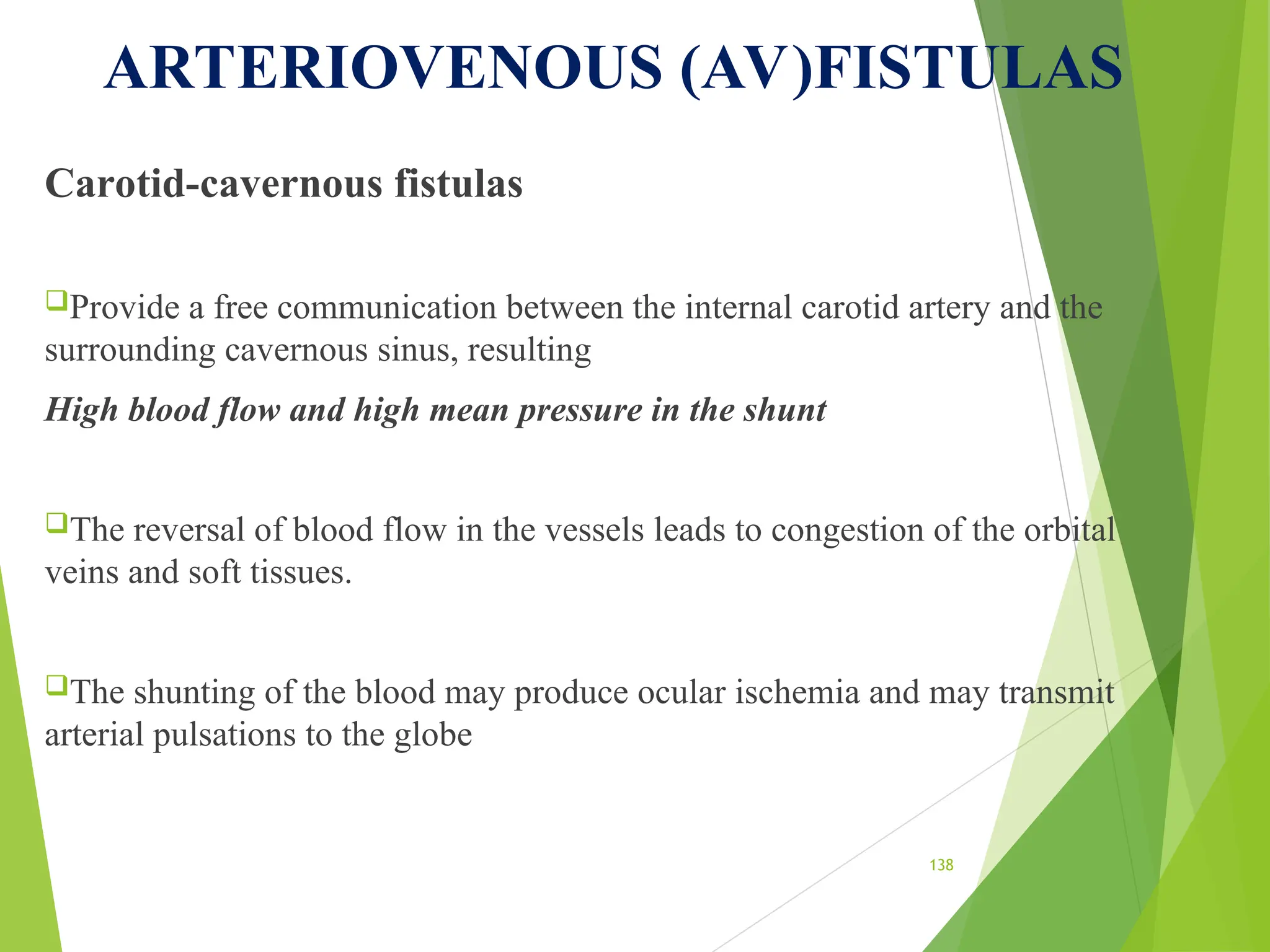 ARTERIOVENOUS (AV)FISTULAS
Carotid-cavernous fistulas
Provide a free communication between the internal carotid artery and the
surrounding cavernous sinus, resulting
High blood flow and high mean pressure in the shunt
The reversal of blood flow in the vessels leads to congestion of the orbital
veins and soft tissues.
The shunting of the blood may produce ocular ischemia and may transmit
arterial pulsations to the globe
138
 