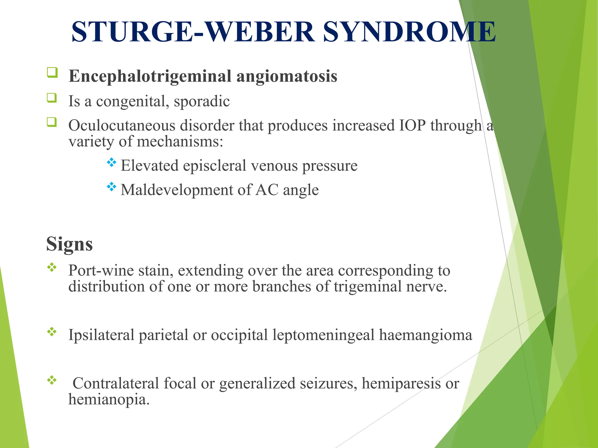 STURGE-WEBER SYNDROME
 Encephalotrigeminal angiomatosis
 Is a congenital, sporadic
 Oculocutaneous disorder that produces increased IOP through a
variety of mechanisms:
 Elevated episcleral venous pressure
 Maldevelopment of AC angle
Signs
 Port-wine stain, extending over the area corresponding to
distribution of one or more branches of trigeminal nerve.
 Ipsilateral parietal or occipital leptomeningeal haemangioma
 Contralateral focal or generalized seizures, hemiparesis or
hemianopia.
 