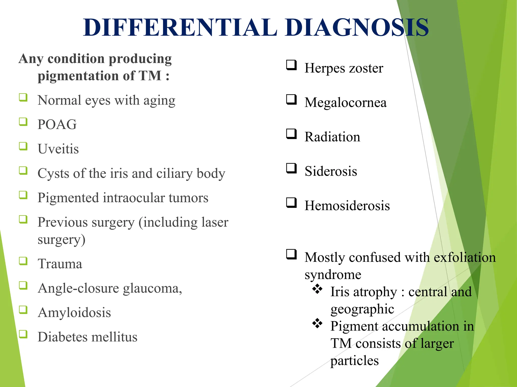 DIFFERENTIAL DIAGNOSIS
Any condition producing
pigmentation of TM :
 Normal eyes with aging
 POAG
 Uveitis
 Cysts of the iris and ciliary body
 Pigmented intraocular tumors
 Previous surgery (including laser
surgery)
 Trauma
 Angle-closure glaucoma,
 Amyloidosis
 Diabetes mellitus
 Herpes zoster
 Megalocornea
 Radiation
 Siderosis
 Hemosiderosis
 Mostly confused with exfoliation
syndrome
 Iris atrophy : central and
geographic
 Pigment accumulation in
TM consists of larger
particles
 