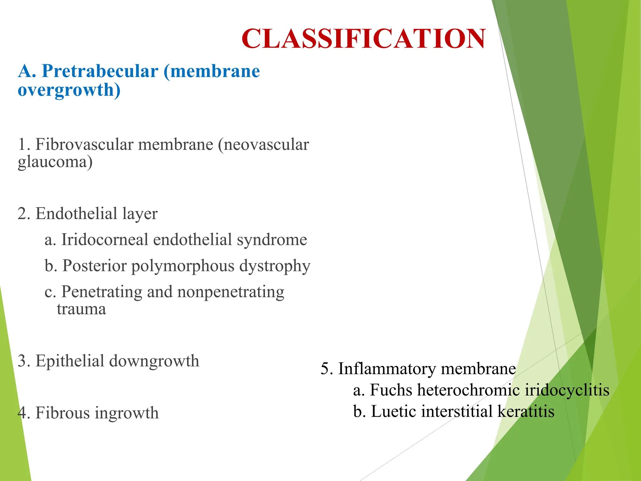 CLASSIFICATION
A. Pretrabecular (membrane
overgrowth)
1. Fibrovascular membrane (neovascular
glaucoma)
2. Endothelial layer
a. Iridocorneal endothelial syndrome
b. Posterior polymorphous dystrophy
c. Penetrating and nonpenetrating
trauma
3. Epithelial downgrowth
4. Fibrous ingrowth
5. Inflammatory membrane
a. Fuchs heterochromic iridocyclitis
b. Luetic interstitial keratitis
 