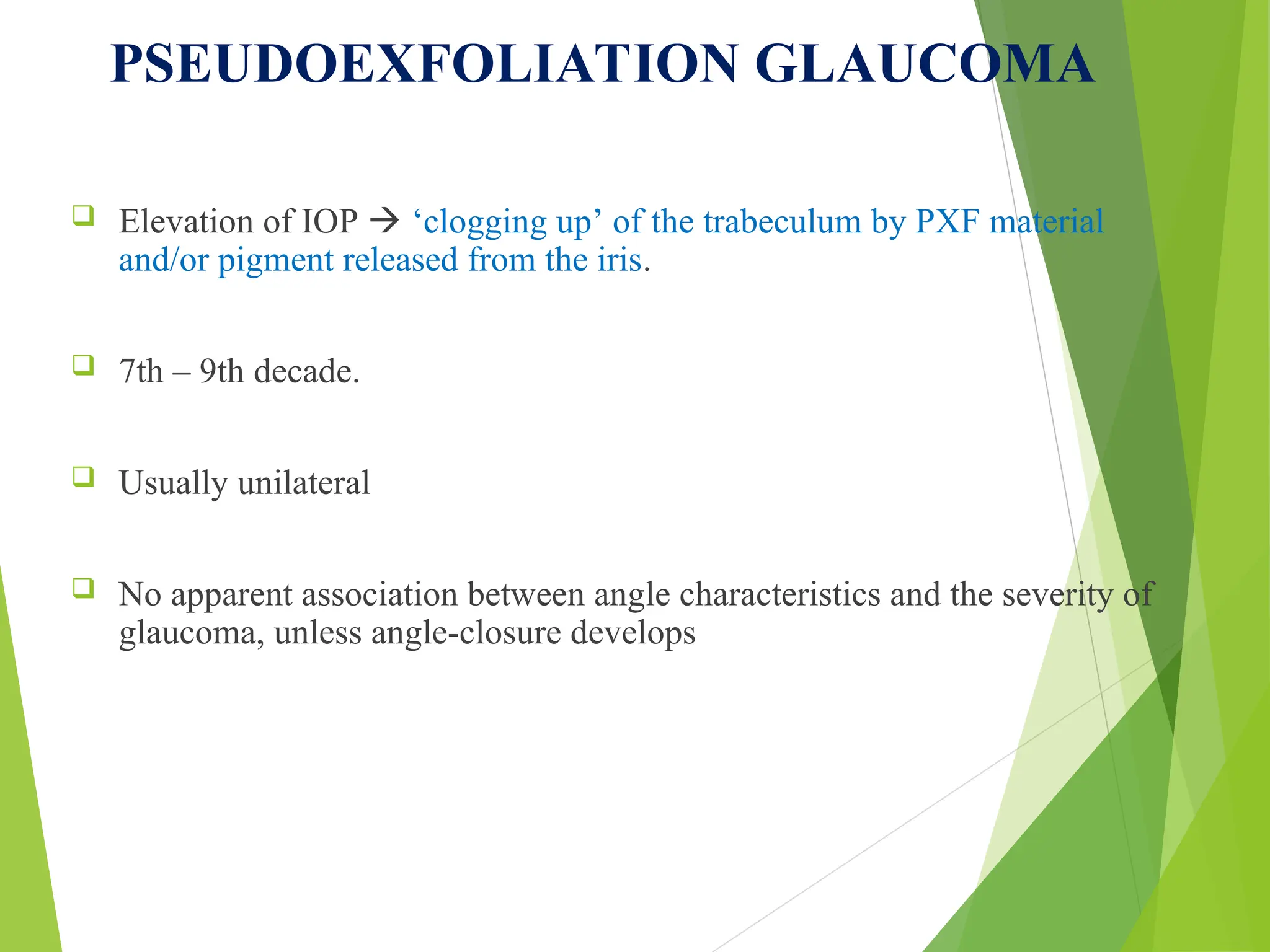 PSEUDOEXFOLIATION GLAUCOMA
 Elevation of IOP  ‘clogging up’ of the trabeculum by PXF material
and/or pigment released from the iris.
 7th – 9th decade.
 Usually unilateral
 No apparent association between angle characteristics and the severity of
glaucoma, unless angle-closure develops
 