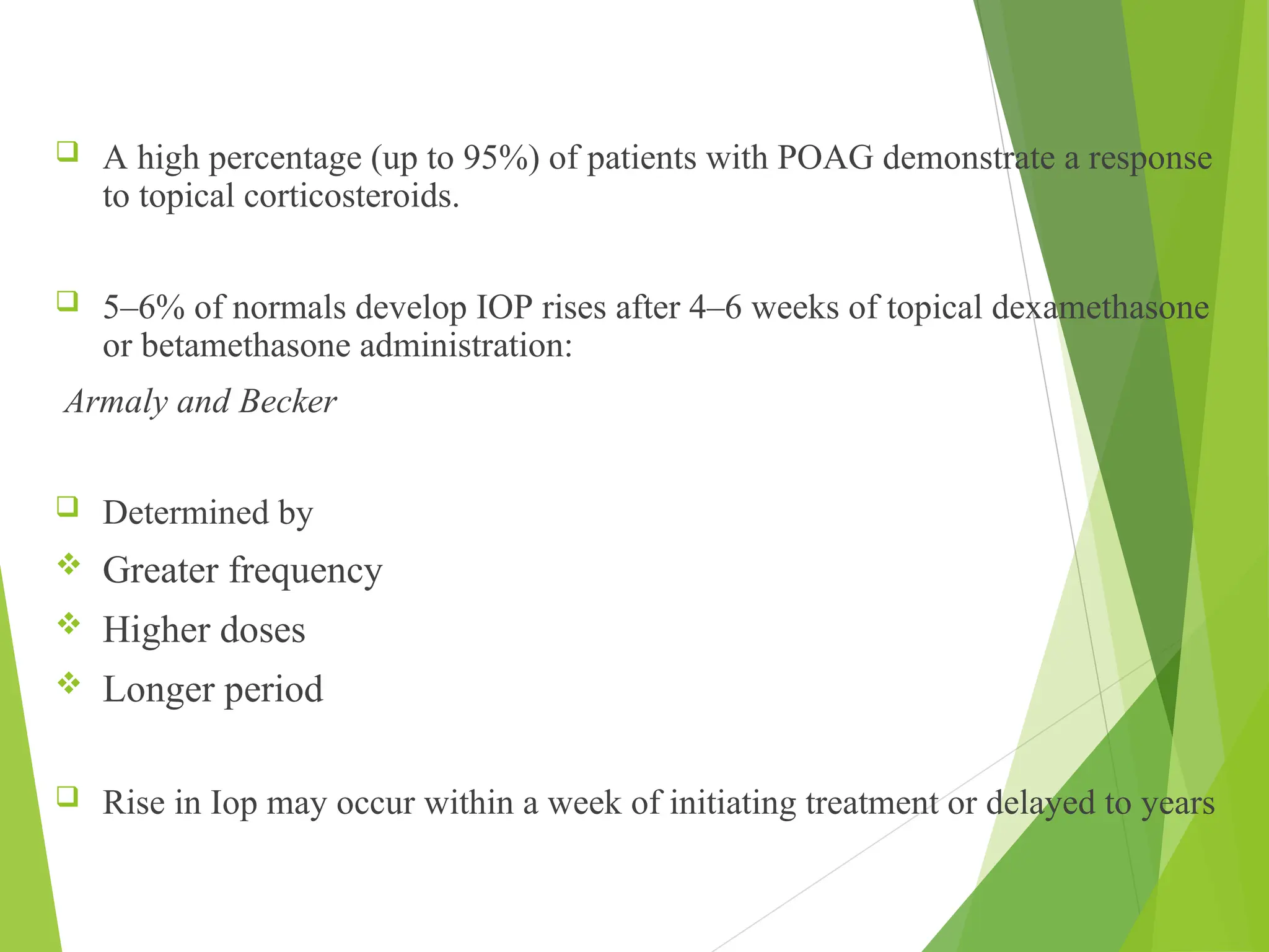  A high percentage (up to 95%) of patients with POAG demonstrate a response
to topical corticosteroids.
 5–6% of normals develop IOP rises after 4–6 weeks of topical dexamethasone
or betamethasone administration:
Armaly and Becker
 Determined by
 Greater frequency
 Higher doses
 Longer period
 Rise in Iop may occur within a week of initiating treatment or delayed to years
 