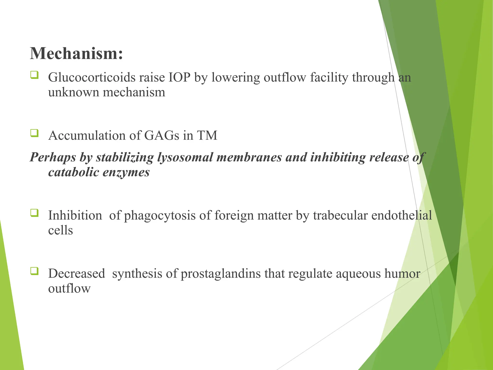 Mechanism:
 Glucocorticoids raise IOP by lowering outflow facility through an
unknown mechanism
 Accumulation of GAGs in TM
Perhaps by stabilizing lysosomal membranes and inhibiting release of
catabolic enzymes
 Inhibition of phagocytosis of foreign matter by trabecular endothelial
cells
 Decreased synthesis of prostaglandins that regulate aqueous humor
outflow
 