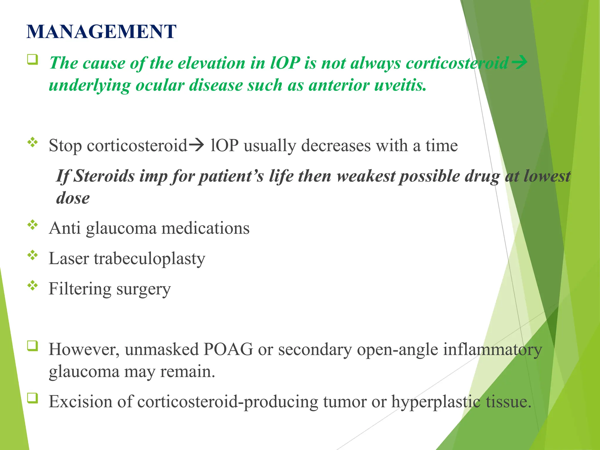 MANAGEMENT
 The cause of the elevation in lOP is not always corticosteroid
underlying ocular disease such as anterior uveitis.
 Stop corticosteroid lOP usually decreases with a time
If Steroids imp for patient’s life then weakest possible drug at lowest
dose
 Anti glaucoma medications
 Laser trabeculoplasty
 Filtering surgery
 However, unmasked POAG or secondary open-angle inflammatory
glaucoma may remain.
 Excision of corticosteroid-producing tumor or hyperplastic tissue.
 