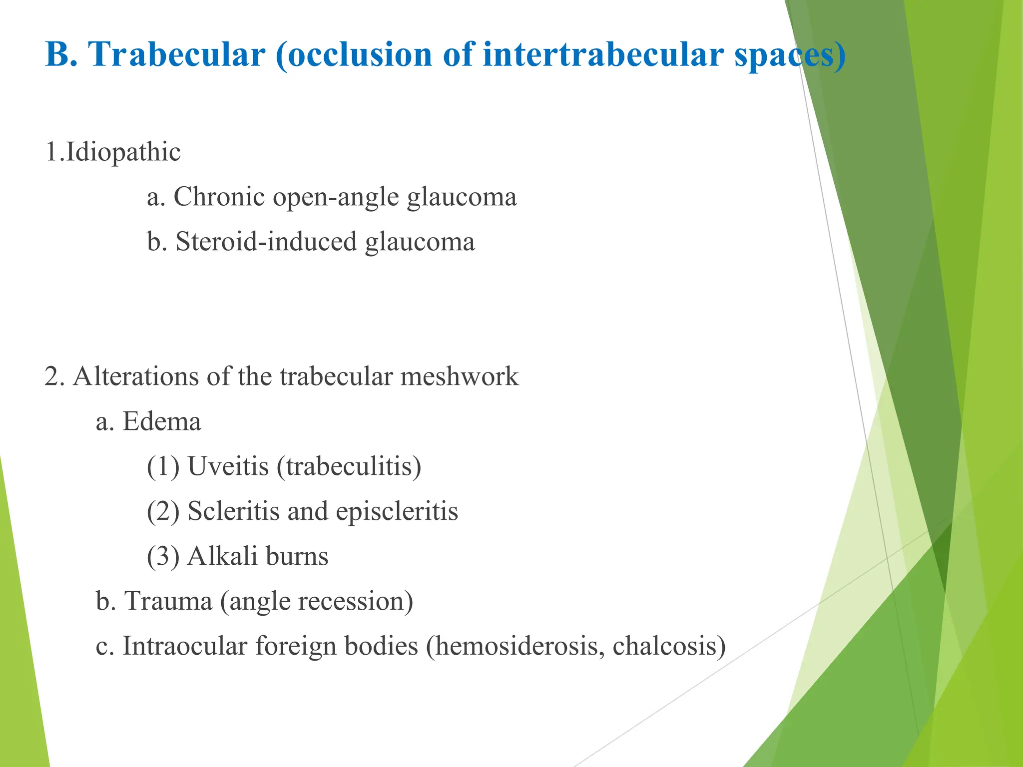 B. Trabecular (occlusion of intertrabecular spaces)
1.Idiopathic
a. Chronic open-angle glaucoma
b. Steroid-induced glaucoma
2. Alterations of the trabecular meshwork
a. Edema
(1) Uveitis (trabeculitis)
(2) Scleritis and episcleritis
(3) Alkali burns
b. Trauma (angle recession)
c. Intraocular foreign bodies (hemosiderosis, chalcosis)
 