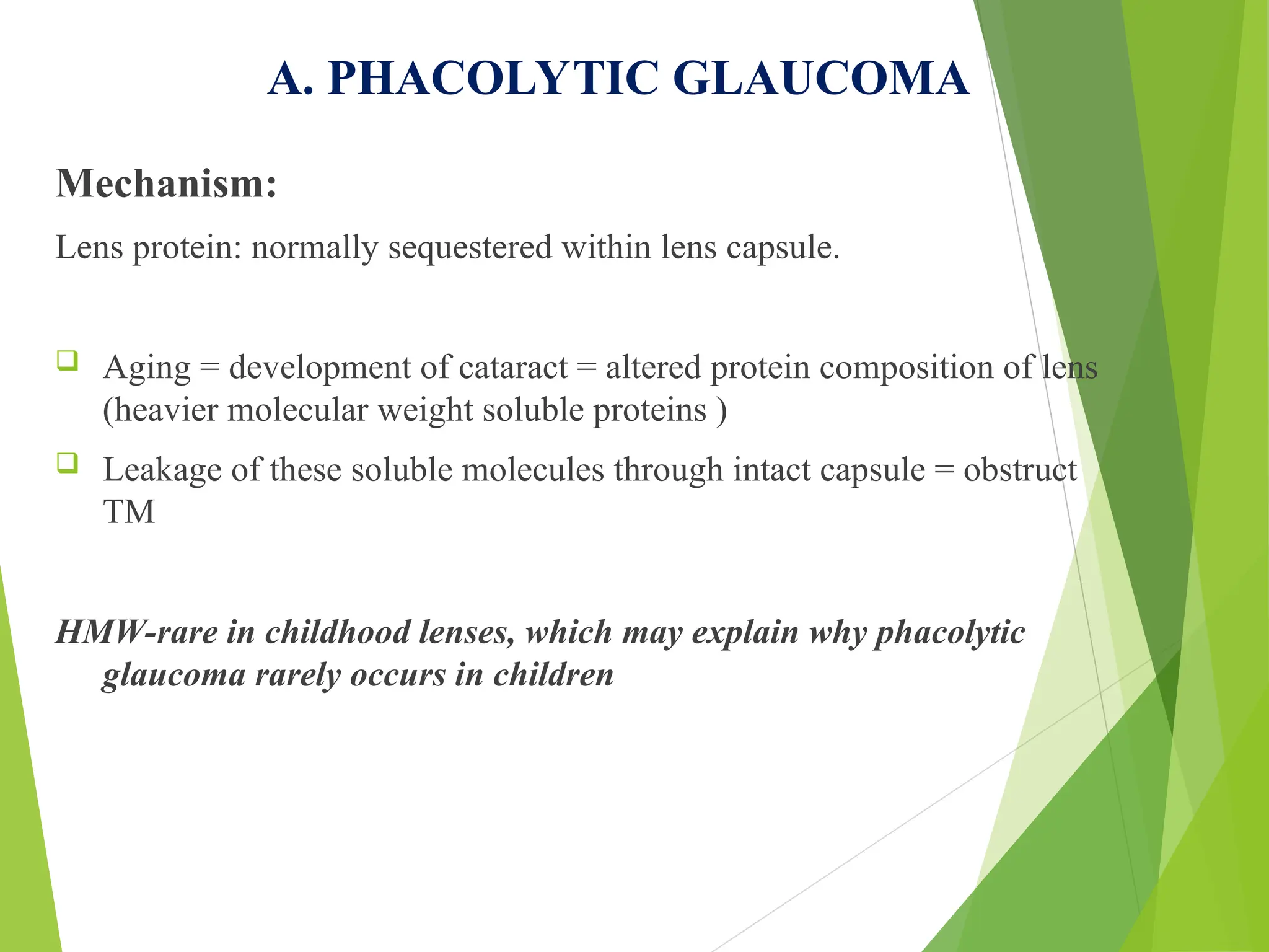 A. PHACOLYTIC GLAUCOMA
Mechanism:
Lens protein: normally sequestered within lens capsule.
 Aging = development of cataract = altered protein composition of lens
(heavier molecular weight soluble proteins )
 Leakage of these soluble molecules through intact capsule = obstruct
TM
HMW-rare in childhood lenses, which may explain why phacolytic
glaucoma rarely occurs in children
 