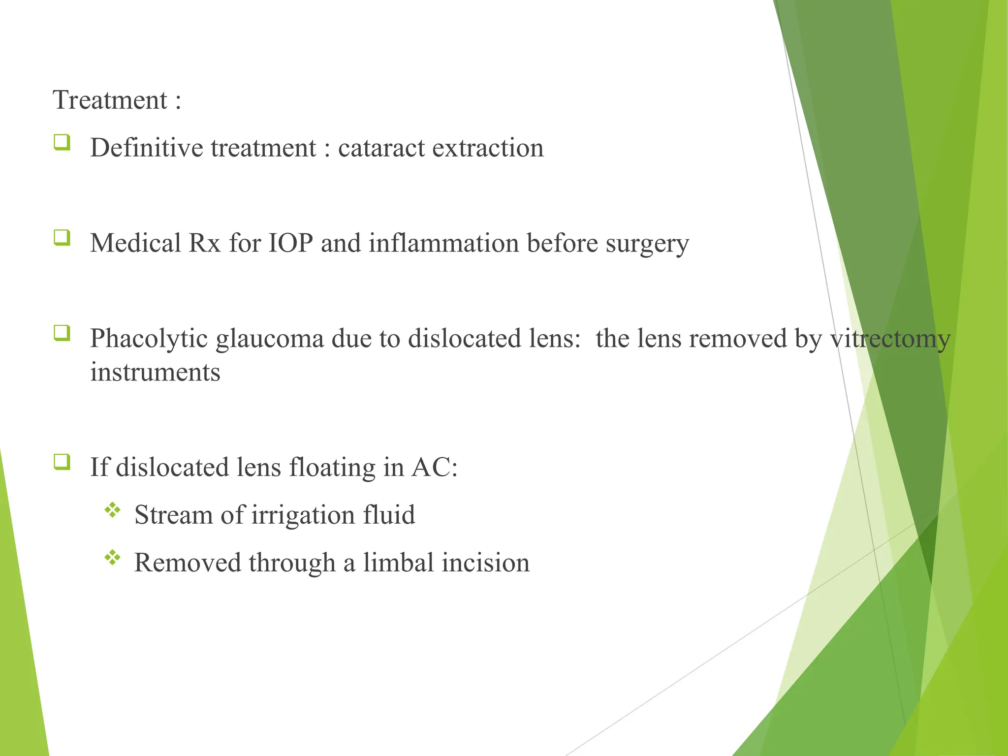Treatment :
 Definitive treatment : cataract extraction
 Medical Rx for IOP and inflammation before surgery
 Phacolytic glaucoma due to dislocated lens: the lens removed by vitrectomy
instruments
 If dislocated lens floating in AC:
 Stream of irrigation fluid
 Removed through a limbal incision
 