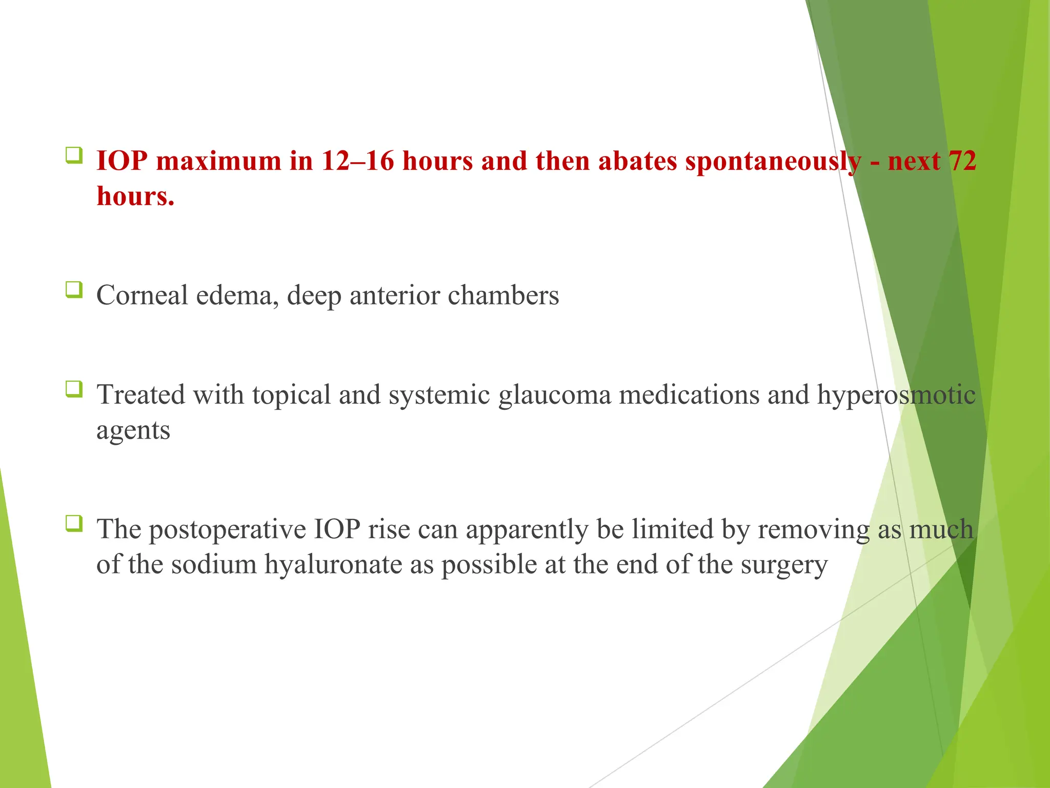  IOP maximum in 12–16 hours and then abates spontaneously - next 72
hours.
 Corneal edema, deep anterior chambers
 Treated with topical and systemic glaucoma medications and hyperosmotic
agents
 The postoperative IOP rise can apparently be limited by removing as much
of the sodium hyaluronate as possible at the end of the surgery
 