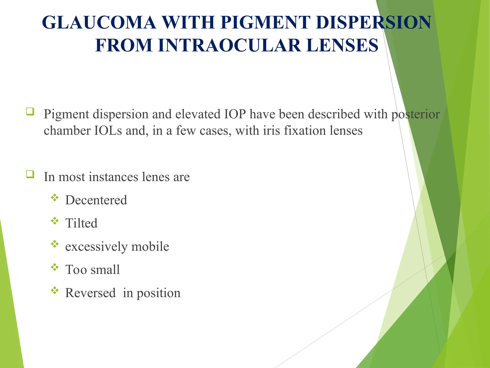 GLAUCOMA WITH PIGMENT DISPERSION
FROM INTRAOCULAR LENSES
 Pigment dispersion and elevated IOP have been described with posterior
chamber IOLs and, in a few cases, with iris fixation lenses
 In most instances lenes are
 Decentered
 Tilted
 excessively mobile
 Too small
 Reversed in position
 