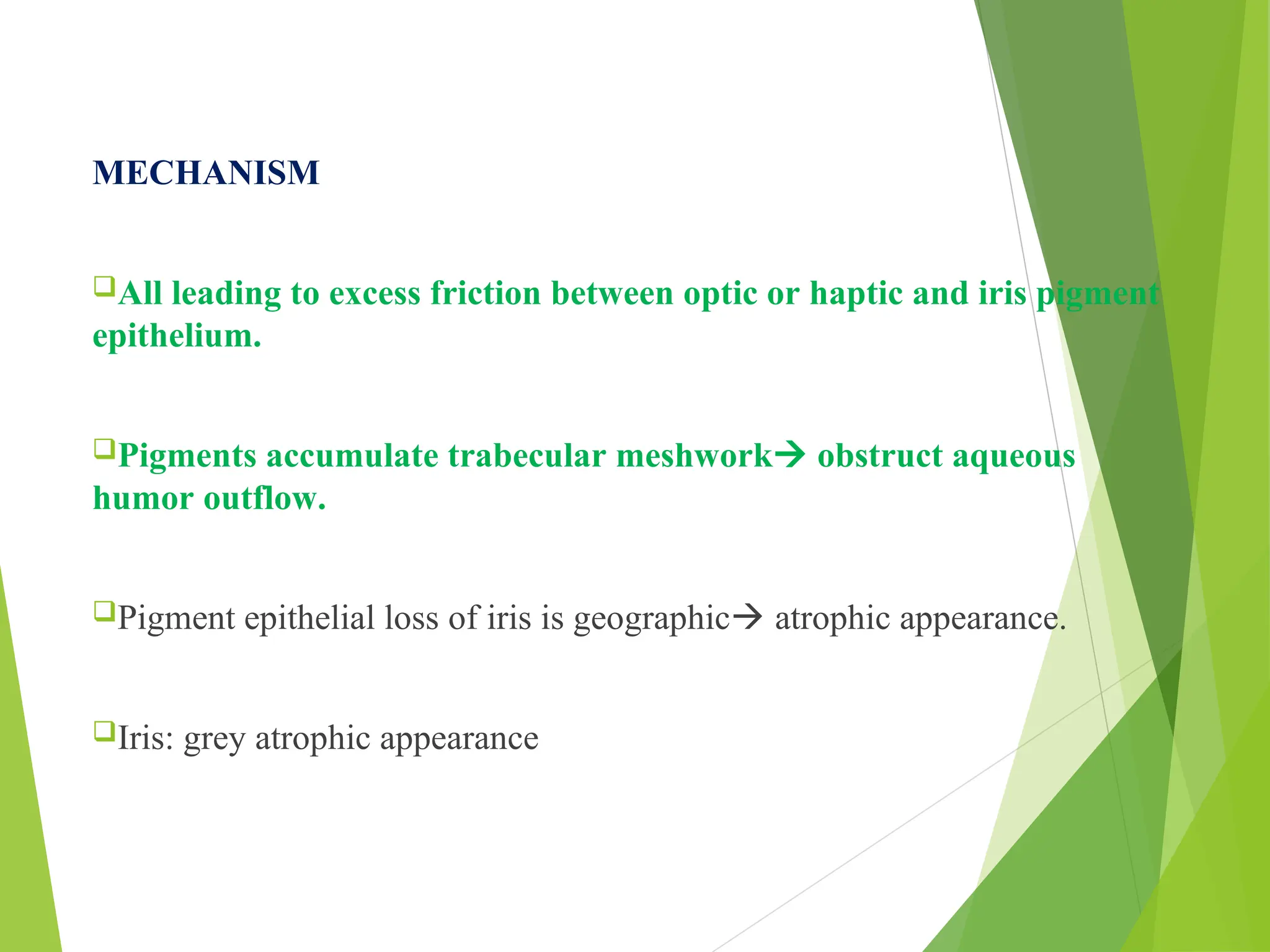 MECHANISM
All leading to excess friction between optic or haptic and iris pigment
epithelium.
Pigments accumulate trabecular meshwork obstruct aqueous
humor outflow.
Pigment epithelial loss of iris is geographic atrophic appearance.
Iris: grey atrophic appearance
 
