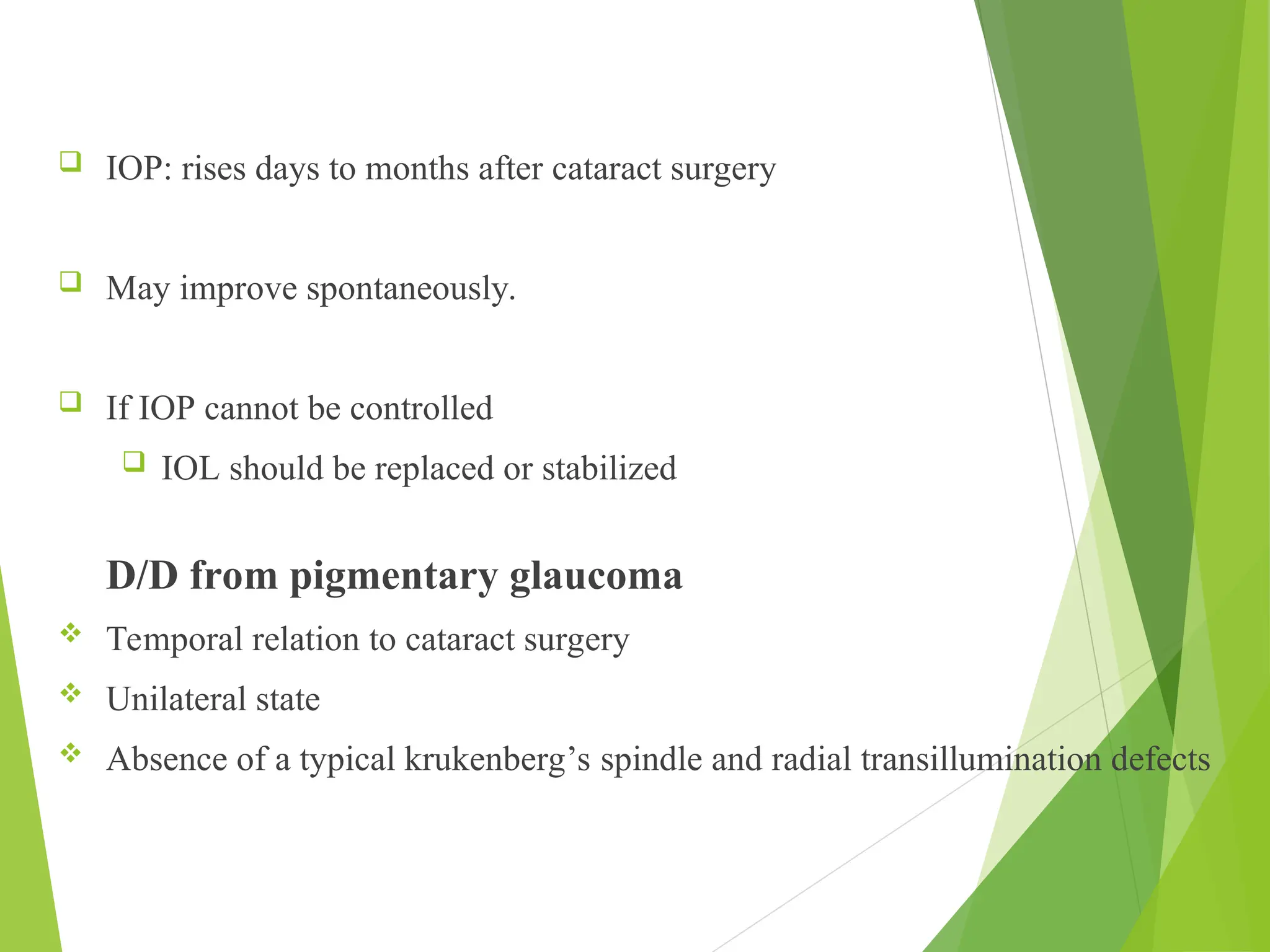  IOP: rises days to months after cataract surgery
 May improve spontaneously.
 If IOP cannot be controlled
 IOL should be replaced or stabilized
D/D from pigmentary glaucoma
 Temporal relation to cataract surgery
 Unilateral state
 Absence of a typical krukenberg’s spindle and radial transillumination defects
 
