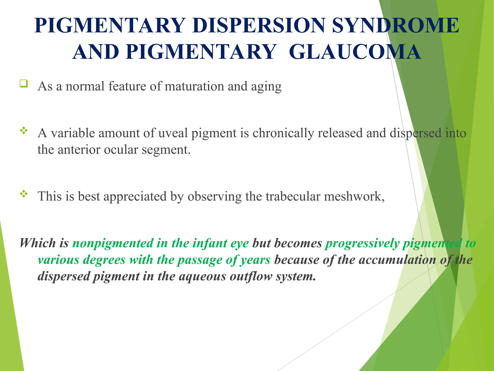 PIGMENTARY DISPERSION SYNDROME
AND PIGMENTARY GLAUCOMA
 As a normal feature of maturation and aging
 A variable amount of uveal pigment is chronically released and dispersed into
the anterior ocular segment.
 This is best appreciated by observing the trabecular meshwork,
Which is nonpigmented in the infant eye but becomes progressively pigmented to
various degrees with the passage of years because of the accumulation of the
dispersed pigment in the aqueous outflow system.
 