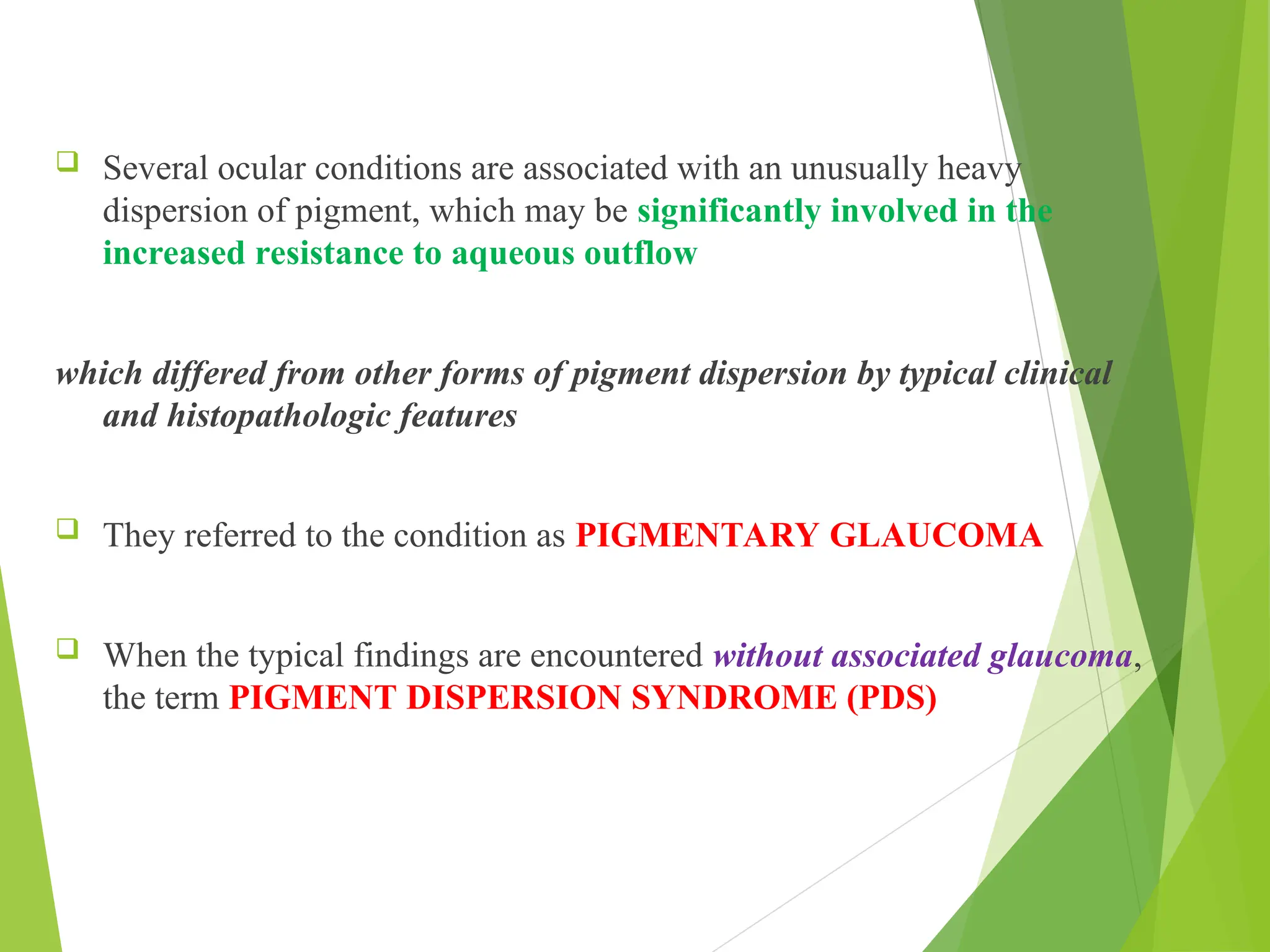  Several ocular conditions are associated with an unusually heavy
dispersion of pigment, which may be significantly involved in the
increased resistance to aqueous outflow
which differed from other forms of pigment dispersion by typical clinical
and histopathologic features
 They referred to the condition as PIGMENTARY GLAUCOMA
 When the typical findings are encountered without associated glaucoma,
the term PIGMENT DISPERSION SYNDROME (PDS)
 