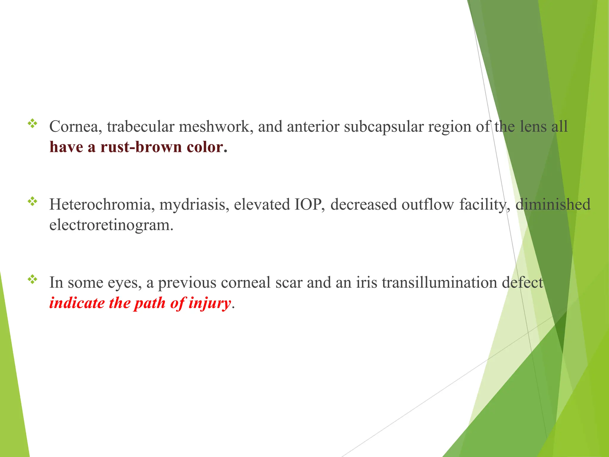  Cornea, trabecular meshwork, and anterior subcapsular region of the lens all
have a rust-brown color.
 Heterochromia, mydriasis, elevated IOP, decreased outflow facility, diminished
electroretinogram.
 In some eyes, a previous corneal scar and an iris transillumination defect
indicate the path of injury.
 
