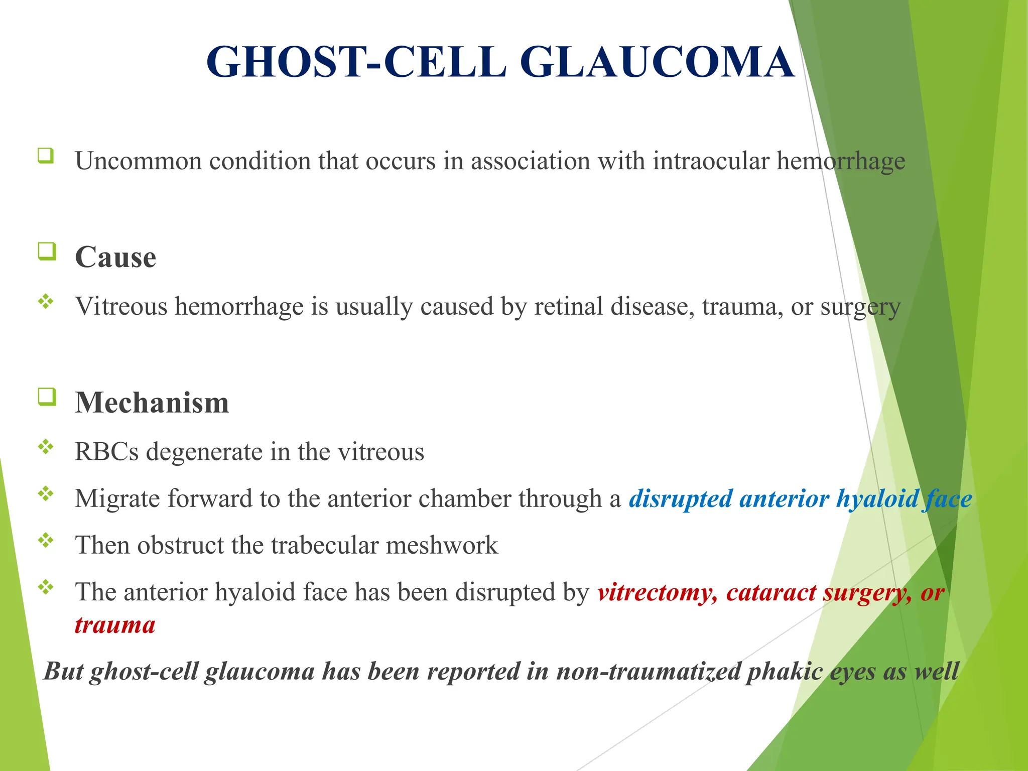 GHOST-CELL GLAUCOMA
 Uncommon condition that occurs in association with intraocular hemorrhage
 Cause
 Vitreous hemorrhage is usually caused by retinal disease, trauma, or surgery
 Mechanism
 RBCs degenerate in the vitreous
 Migrate forward to the anterior chamber through a disrupted anterior hyaloid face
 Then obstruct the trabecular meshwork
 The anterior hyaloid face has been disrupted by vitrectomy, cataract surgery, or
trauma
But ghost-cell glaucoma has been reported in non-traumatized phakic eyes as well
 
