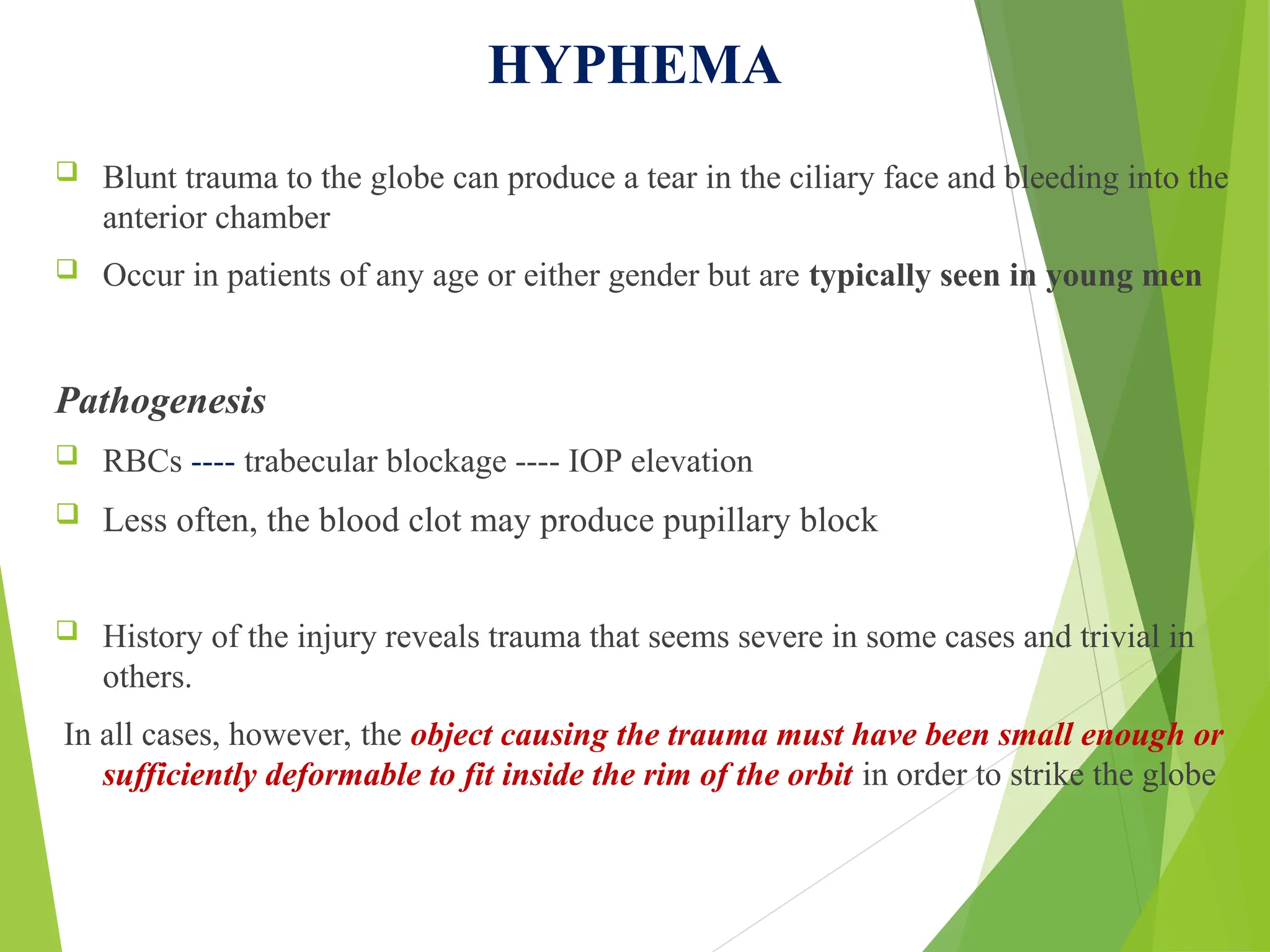 HYPHEMA
 Blunt trauma to the globe can produce a tear in the ciliary face and bleeding into the
anterior chamber
 Occur in patients of any age or either gender but are typically seen in young men
Pathogenesis
 RBCs ---- trabecular blockage ---- IOP elevation
 Less often, the blood clot may produce pupillary block
 History of the injury reveals trauma that seems severe in some cases and trivial in
others.
In all cases, however, the object causing the trauma must have been small enough or
sufficiently deformable to fit inside the rim of the orbit in order to strike the globe
 