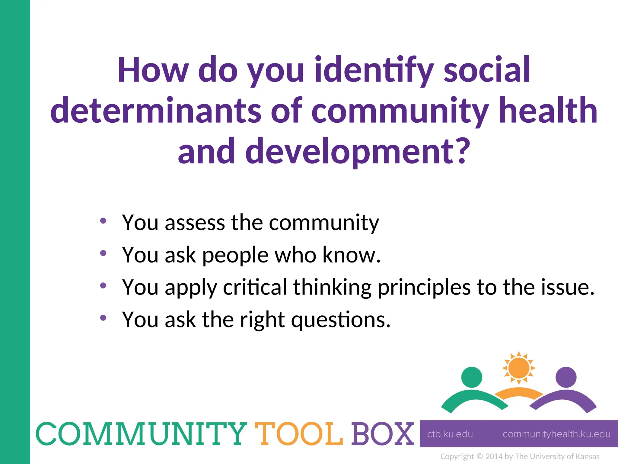 Copyright © 2014 by The University of Kansas
How do you identify social
determinants of community health
and development?
• You assess the community
• You ask people who know.
• You apply critical thinking principles to the issue.
• You ask the right questions.
 