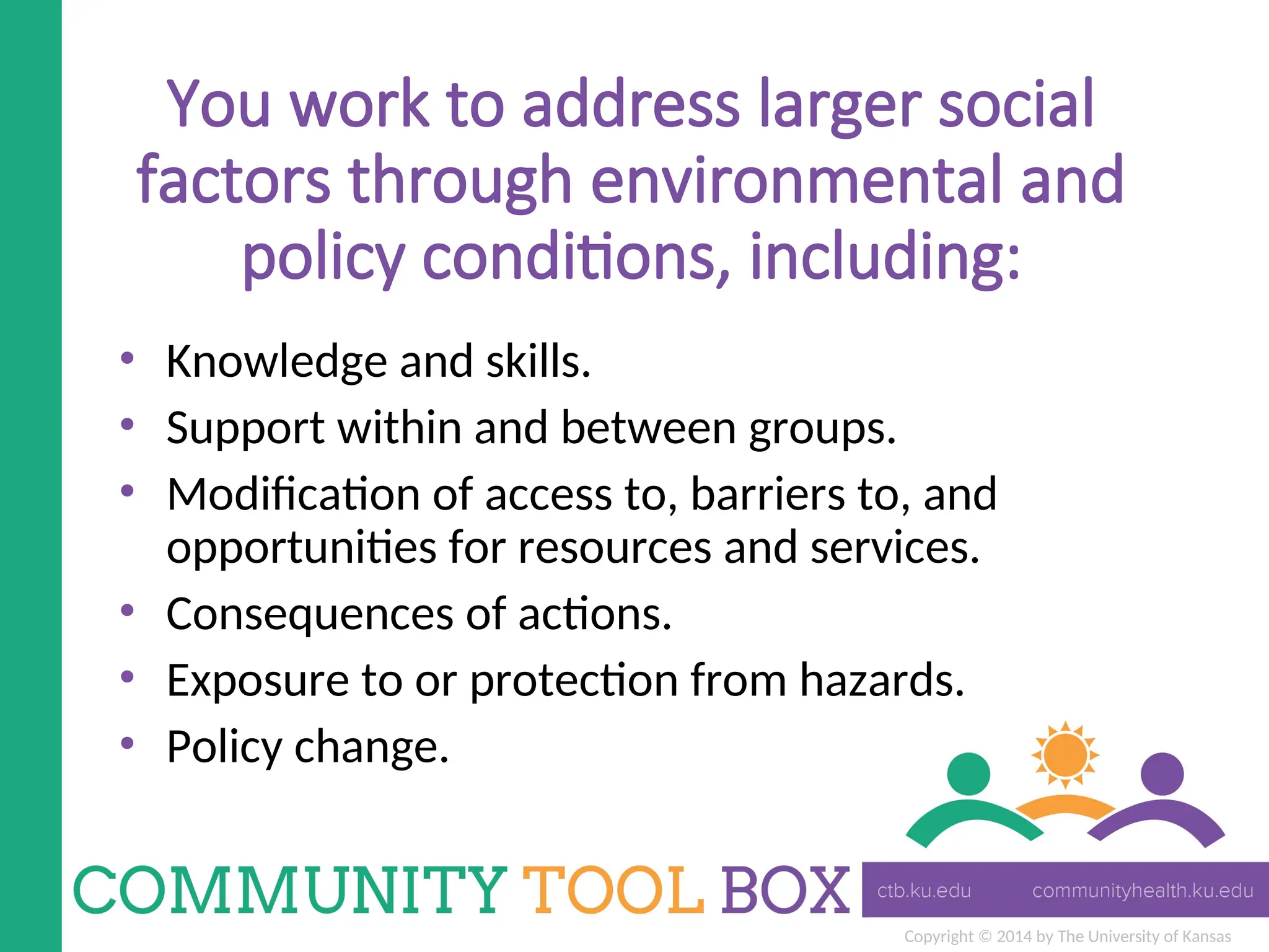 Copyright © 2014 by The University of Kansas
You work to address larger social
factors through environmental and
policy conditions, including:
• Knowledge and skills.
• Support within and between groups.
• Modification of access to, barriers to, and
opportunities for resources and services.
• Consequences of actions.
• Exposure to or protection from hazards.
• Policy change.
 