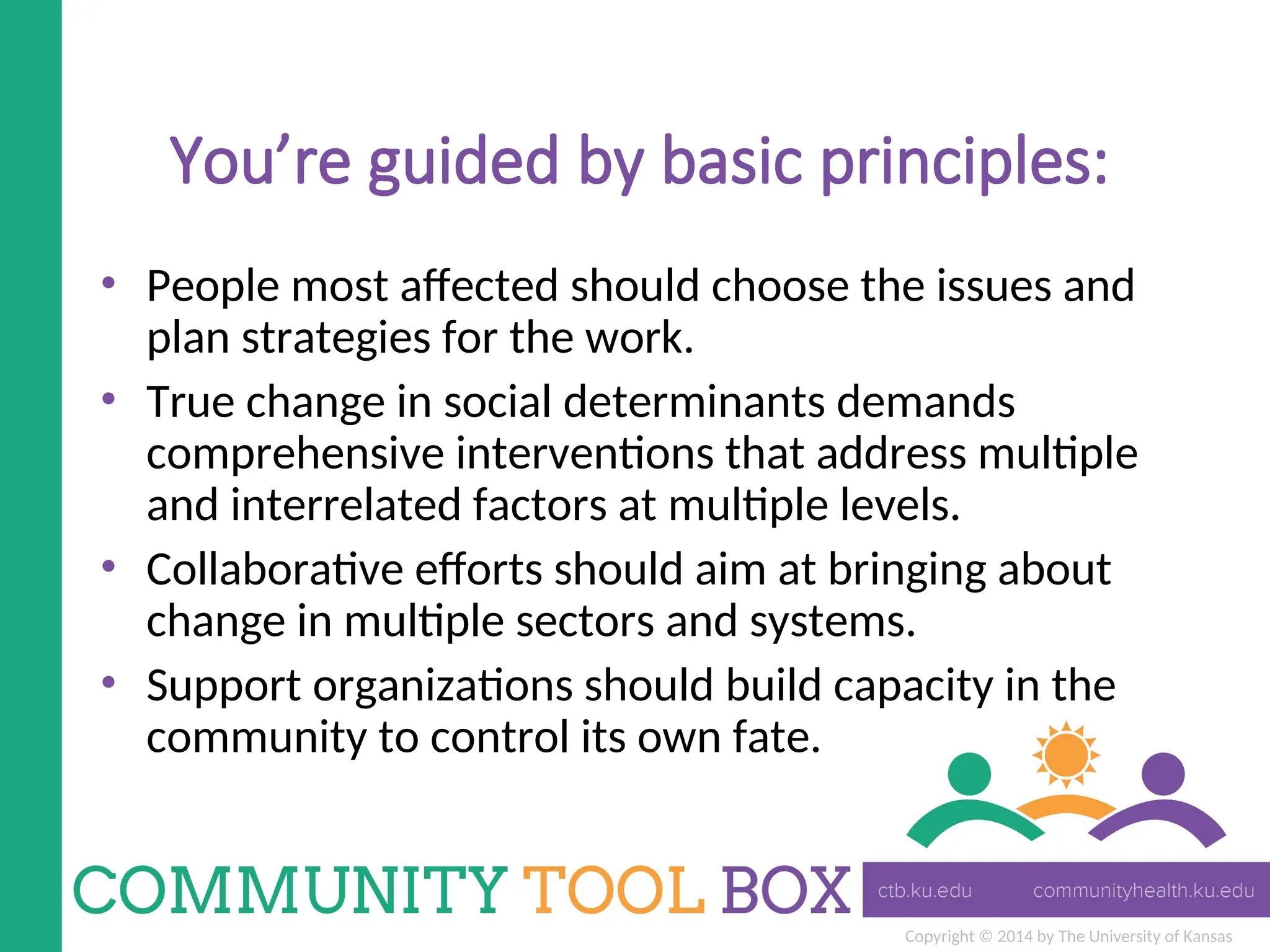 Copyright © 2014 by The University of Kansas
You’re guided by basic principles:
• People most affected should choose the issues and
plan strategies for the work.
• True change in social determinants demands
comprehensive interventions that address multiple
and interrelated factors at multiple levels.
• Collaborative efforts should aim at bringing about
change in multiple sectors and systems.
• Support organizations should build capacity in the
community to control its own fate.
 
