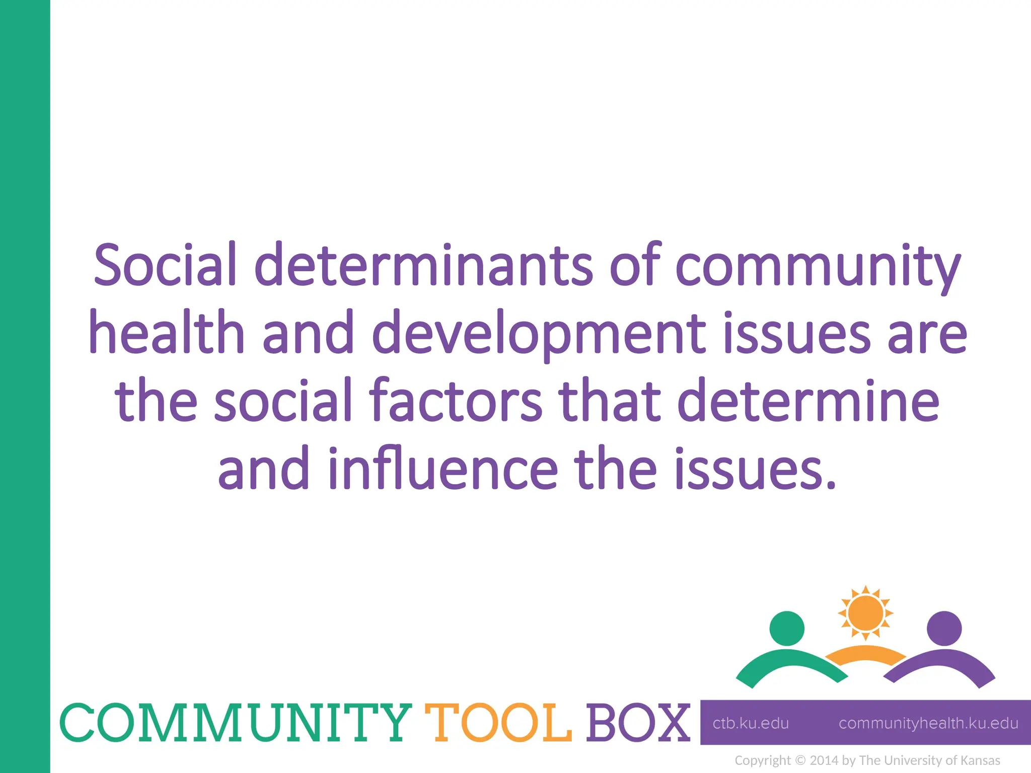 Copyright © 2014 by The University of Kansas
Social determinants of community
health and development issues are
the social factors that determine
and influence the issues.
 