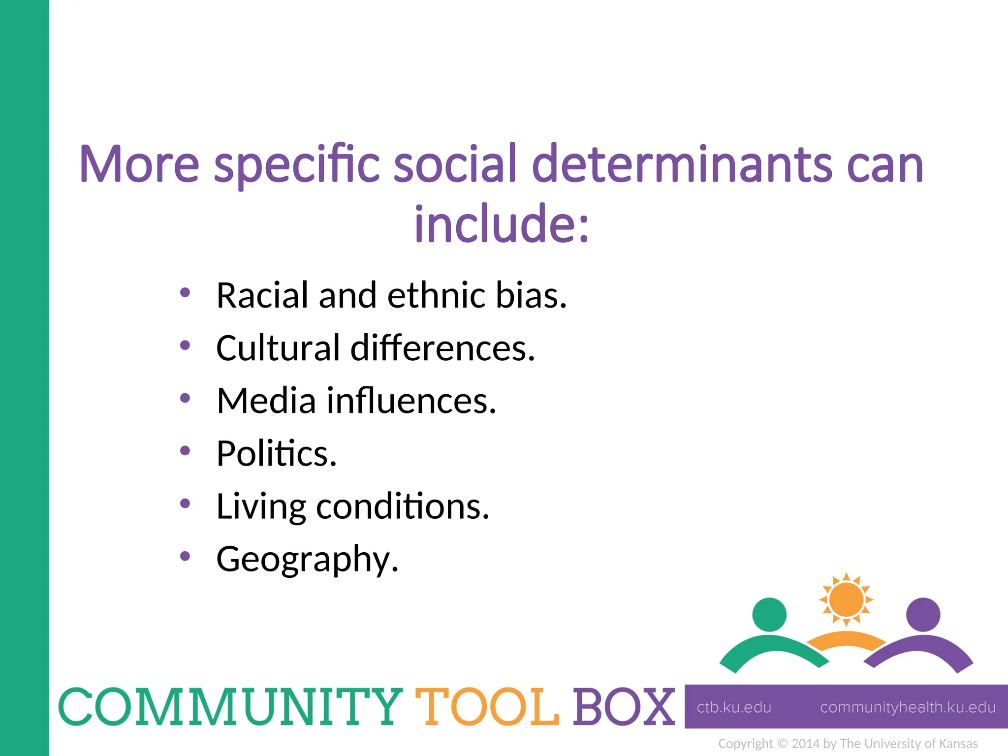 Copyright © 2014 by The University of Kansas
More specific social determinants can
include:
• Racial and ethnic bias.
• Cultural differences.
• Media influences.
• Politics.
• Living conditions.
• Geography.
 