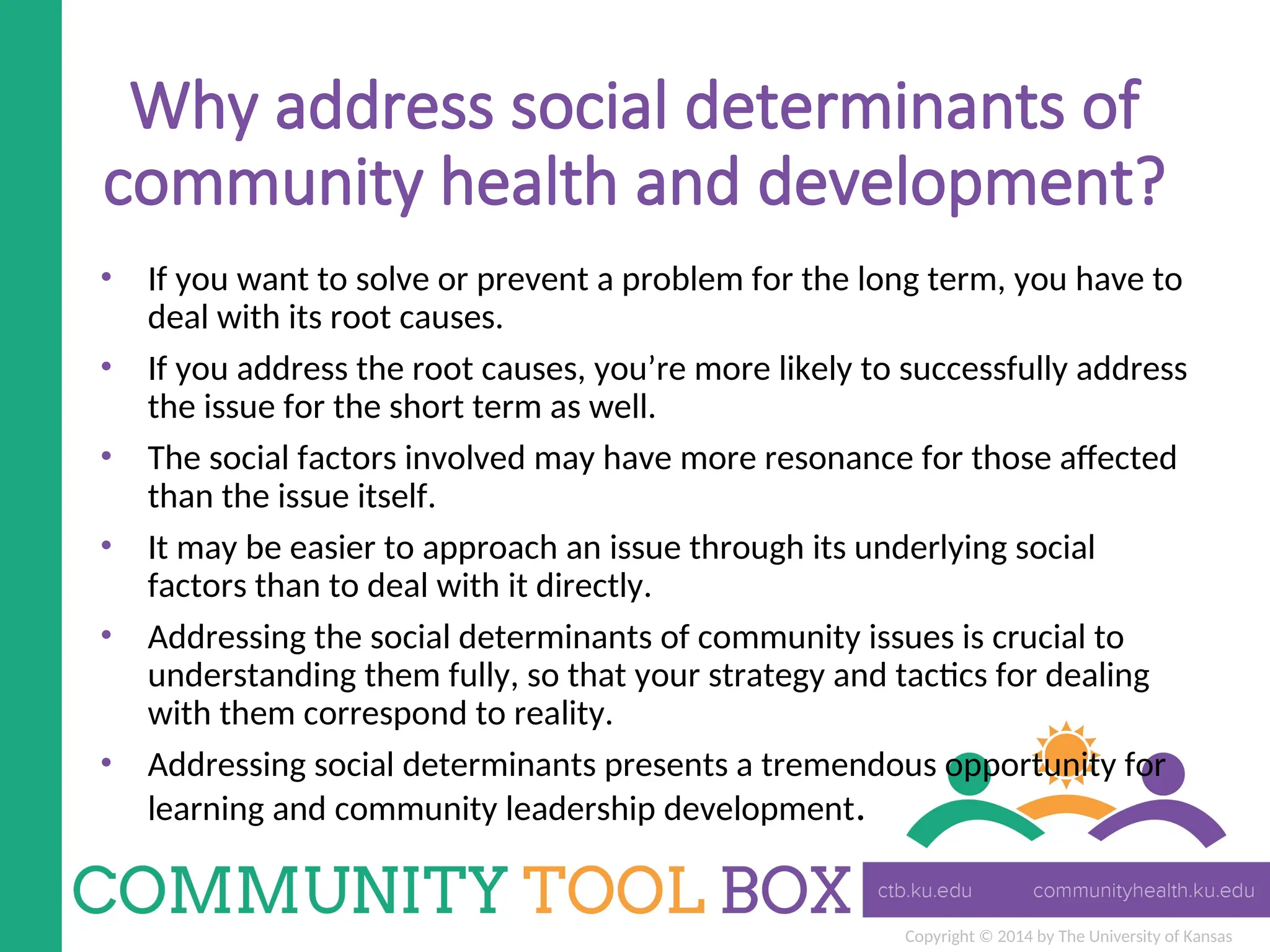 Copyright © 2014 by The University of Kansas
Why address social determinants of
community health and development?
• If you want to solve or prevent a problem for the long term, you have to
deal with its root causes.
• If you address the root causes, you’re more likely to successfully address
the issue for the short term as well.
• The social factors involved may have more resonance for those affected
than the issue itself.
• It may be easier to approach an issue through its underlying social
factors than to deal with it directly.
• Addressing the social determinants of community issues is crucial to
understanding them fully, so that your strategy and tactics for dealing
with them correspond to reality.
• Addressing social determinants presents a tremendous opportunity for
learning and community leadership development.
 