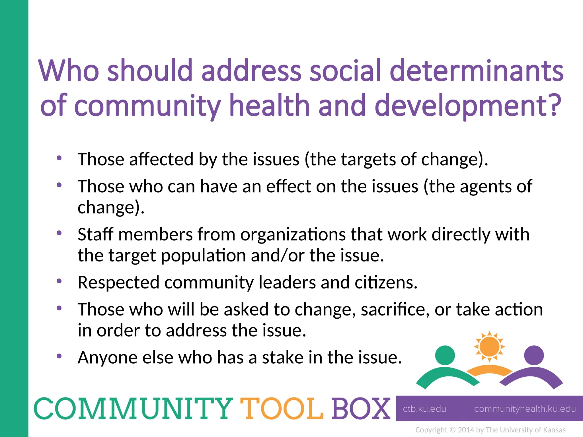 Copyright © 2014 by The University of Kansas
Who should address social determinants
of community health and development?
• Those affected by the issues (the targets of change).
• Those who can have an effect on the issues (the agents of
change).
• Staff members from organizations that work directly with
the target population and/or the issue.
• Respected community leaders and citizens.
• Those who will be asked to change, sacrifice, or take action
in order to address the issue.
• Anyone else who has a stake in the issue.
 