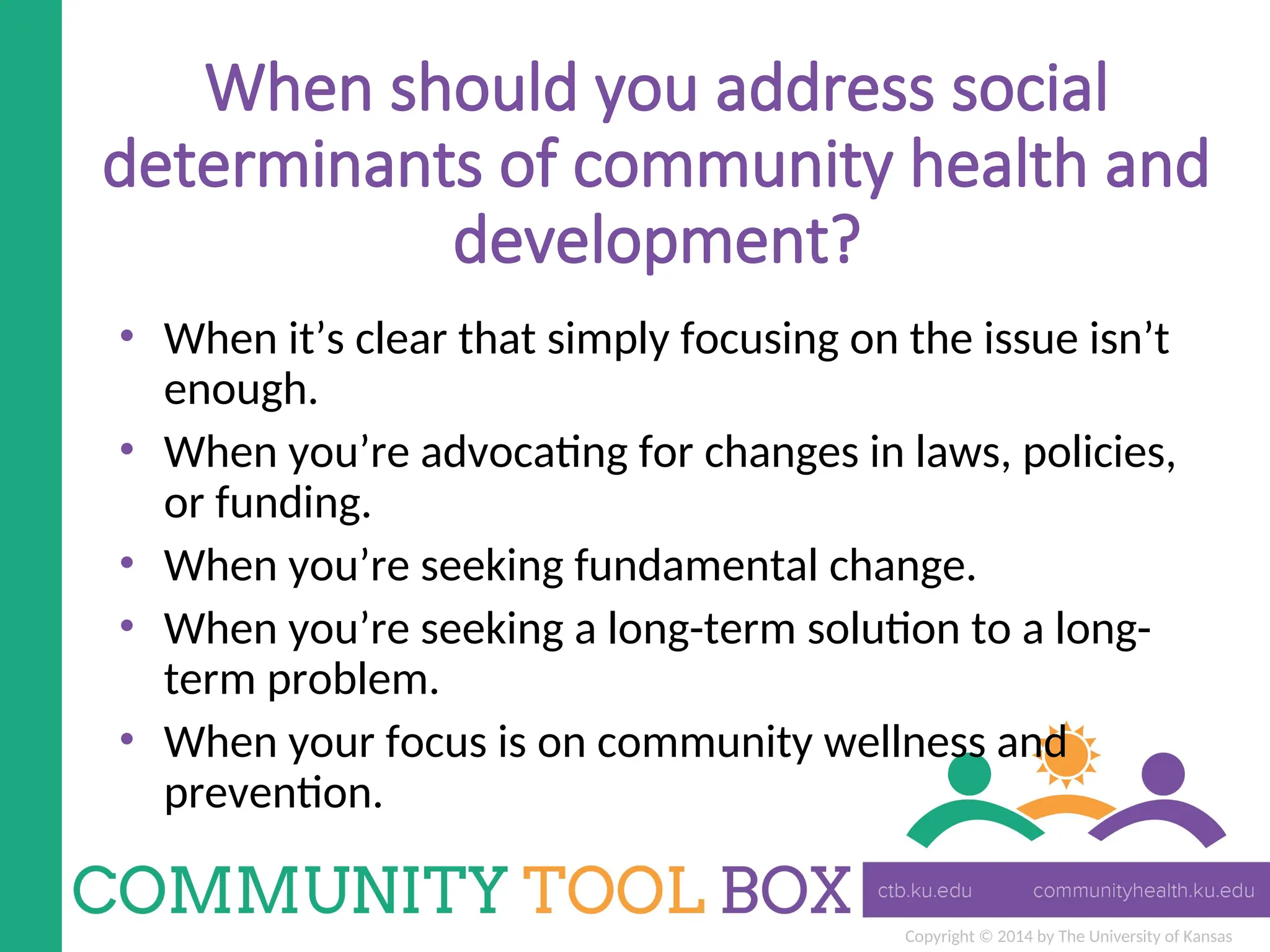Copyright © 2014 by The University of Kansas
When should you address social
determinants of community health and
development?
• When it’s clear that simply focusing on the issue isn’t
enough.
• When you’re advocating for changes in laws, policies,
or funding.
• When you’re seeking fundamental change.
• When you’re seeking a long-term solution to a long-
term problem.
• When your focus is on community wellness and
prevention.
 