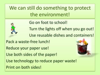 We can still do something to protect
          the environment!
             Go on foot to school!
             Turn the lights off when you go out!
             Use reusable dishes and containers!
Pack a waste-free lunch!
Reduce your paper use!
Use both sides of the paper!
Use technology to reduce paper waste!
Print on both sides!
 
