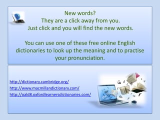 New words?
               They are a click away from you.
         Just click and you will find the new words.

       You can use one of these free online English
   dictionaries to look up the meaning and to practise
                    your pronunciation.


http://dictionary.cambridge.org/
http://www.macmillandictionary.com/
http://oald8.oxfordlearnersdictionaries.com/
 