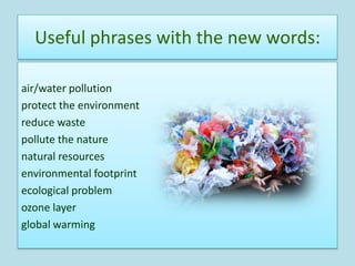 Useful phrases with the new words:

air/water pollution
protect the environment
reduce waste
pollute the nature
natural resources
environmental footprint
ecological problem
ozone layer
global warming
 