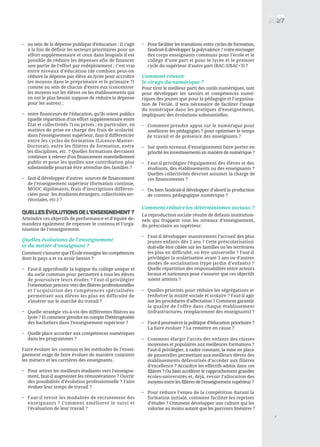 au sein de la dépense publique d’éducation : il s’agit
à la fois de définir les secteurs prioritaires pour un
effort supplémentaire et ceux dans lesquels il est
possible de réduire les dépenses afin de financer
une partie de l’effort par redéploiement ; c’est vrai
entre niveaux d’éducation (de combien peut-on
réduire la dépense par élève au lycée pour accroître
les moyens dans le préprimaire et le primaire ?)
comme au sein de chacun d’entre eux (concentrer
les moyens sur les élèves ou les établissements qui
en ont le plus besoin suppose de réduire la dépense
pour les autres) ;
entre financeurs de l’éducation, qu’ils soient publics
(quelle répartition d’un effort supplémentaire entre
État et collectivités ?) ou privés ; en particulier, en
matière de prise en charge des frais de scolarité
dans l’enseignement supérieur, faut-il différencier
entre les cycles de formation (Licence-Master-
Doctorat), entre les filières de formation, entre
les disciplines, etc. ? Quelles formations devraient
continuer à relever d’un financement essentiellement
public et pour les quelles une contribution plus
substantielle pourrait être attendue des familles ?
faut-il développer d’autres sources de financement
de l’enseignement supérieur (formation continue,
MOOC diplômants, frais d’inscriptions différen-
ciées pour les étudiants étrangers, collectivités ter-
ritoriales, etc.) ?
QUELLESéVOLUTIONSDEL’ENSEIGNEMENT?
Atteindre ces objectifs de performance et d’équité de-
mandera également de repenser le contenu et l’orga-
nisation de l’enseignement.
Quelles évolutions de l’enseignement
et du métier d’enseignant ?
Comment s’assurer que l’École enseigne les compétences
dont le pays a et va avoir besoin ?
Faut-il approfondir la logique du collège unique et
du socle commun pour permettre à tous les élèves
de poursuivre leurs études ? Faut-il privilégier
l’orientation précoce vers des filières professionnelles
et l’acquisition des compétences spécialisées
permettant aux élèves les plus en difficulté de
s’insérer sur le marché du travail ?
Quelle stratégie vis-à-vis des différentes filières au
lycée ? Et comment prendre en compte l’hétérogénéité
des bacheliers dans l’enseignement supérieur ?
Quelle place accorder aux compétences numériques
dans les programmes ?
Faire évoluer les contenus et les méthodes de l’ensei-
gnement exige de faire évoluer de manière conjointe
les métiers et les carrières des enseignants.
Pour attirer les meilleurs étudiants vers l’enseigne-
ment, faut-il augmenter les rémunérations ? Ouvrir
des possibilités d’évolution professionnelle ? Faire
évoluer leur temps de travail ?
Faut-il revoir les modalités de recrutement des
enseignants ? Comment améliorer le suivi et
l’évaluation de leur travail ?
Pour faciliter les transitions entre cycles de formation,
faudrait-il développer la polyvalence ? voire envisager
des corps enseignants communs pour l’école et le
collège d’une part et pour le lycée et le premier
cycle du supérieur d’autre part (BAC-3/BAC+3) ?
Comment réussir
le virage du numérique ?
Pour tirer le meilleur parti des outils numériques, tant
pour développer les savoirs et compétences numé-
riques des jeunes que pour la pédagogie et l’organisa-
tion de l’école, il sera nécessaire de faciliter l’usage
du numérique dans les pratiques d’enseignement,
impliquant des évolutions substantielles.
Comment prendre appui sur le numérique pour
améliorer les pédagogies ? pour optimiser le temps
de travail et de présence des enseignants ?
Sur quels niveaux d’enseignement faire porter en
priorité les investissements en matière de numérique ?
Faut-il privilégier l’équipement des élèves et des
étudiants, des établissements ou des enseignants ?
Quelles collectivités devront assumer la charge de
ces financements ?
Ou bien faudrait-il développer d’abord la production
de contenu pédagogique numérique ?
Comment réduire les déterminismes sociaux ?
La reproduction sociale résulte de défauts institution-
nels qui frappent tous les niveaux d’enseignement,
du préscolaire au supérieur.
Faut-il développer massivement l’accueil des plus
jeunes enfants dès 2 ans ? Cette préscolarisation
doit-elle être ciblée sur les familles ou les territoires
les plus en difficulté, ou être universelle ? Faut-il
privilégier la scolarisation avant 3 ans ou d’autres
modes de socialisation (type jardin d’enfants) ?
Quelle répartition des responsabilités entre acteurs
locaux et nationaux pour s’assurer que ces objectifs
soient atteints ?
Quelles priorités pour réduire les ségrégations et
renforcer la mixité sociale et scolaire ? Faut-il agir
sur les procédures d’affectation ? Comment garantir
la qualité de l’offre dans chaque établissement
(infrastructures, remplacement des enseignants) ?
Faut-il poursuivre la politique d’éducation prioritaire ?
La faire évoluer ? La remettre en cause ?
Comment élargir l’accès des enfants des classes
moyennes et populaires aux meilleures formations ?
Faut-il privilégier, à cadre constant, la mise en place
de passerelles permettant aux meilleurs élèves des
établissements défavorisés d’accéder aux filières
d’excellence ? Accroître les effectifs admis dans ces
filières ? Ou bien accélérer le rapprochement grandes
écoles-universités et, déjà, revoir l’allocation des
moyens entre les filières de l’enseignement supérieur ?
Pour réduire l’enjeu de la compétition durant la
formation initiale, comment faciliter les reprises
d’études ? Comment développer une culture qui les
valorise au moins autant que les parcours linéaires ?
7
–
–
–
–
–
–
–
–
–
–
–
–
–
–
–
–
–
–
–
 