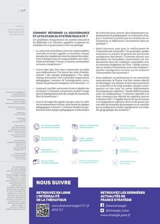 Directeur de la publication :
Jean Pisani-Ferry,
commissaire général
Directeur de la rédaction :
Fabrice Lenglart,
commissaire général adjoint
Secrétaire de rédaction :
Valérie Senné
Impression :
France Stratégie
Dépôt légal :
mai 2016
N° ISSN 1760-5733
Contact presse :
Jean-Michel Roullé,
directeur du service
Édition-Communication,
01 42 75 61 37,
jean-michel.roulle@
strategie.gouv.fr
Joris Aubrespin,
chargé des relations presse
01 42 75 60 27
06 20 78 57 18
joris.aubrespin@
strategie.gouv.fr
France Stratégie
18, rue de Martignac
75700 Paris SP 07
01 42 75 60 00
nous suivre
Retrouvez les dernières
actualités de
France Stratégie
Retrouvez en ligne
l’intégralité
de lathématique
francestrategie
@Strategie_Gouv
www.strategie.gouv.fr
www.francestrategie1727.fr
#FS1727
En vue d’éclairer
les choix collectifs
par des travaux d’étude
et de prospective,
France Stratégie a engagé
le projet « 17/27 » visant
à analyser les enjeux
de la décennie qui suivra
la prochaine élection
présidentielle. Des
documents thématiques
produits par les experts
de France Stratégie sont
publiés sur un site web
spécifique qui accueille
aussi des contributions
d’experts et d’acteurs de
la société civile. Aucun
des documents publiés
dans ce cadre n’a
vocation à refléter la
position du gouvernement.
Auteurs :
Daniel Agacinski,
Mohamed Harfi,
Son Thierry Ly
Comment réformer la gouvernance
et le pilotage du système éducatif ?
Les problèmes d’organisation du système éducatif et
les difficultés à le réformer appellent à repenser les
modalités de sa gouvernance et de son pilotage.
La croissance mondiale
d’une décennie à l’autre
Nouvelles formes du travail
et de la protection des actifs
Compétitivité :
que reste-t-il à faire ?
Quelle feuille de route
pour l’Europe ?
Tirer parti de la
révolution numérique
Jeunesse, vieillissement :
quelles politiques ?
Modèle de développement
et répartition du revenu
Quelles priorités éducatives ?
Dette, déficit, dépense :
perspectives pour les finances publiques
Politiques de l’emploi
et du marché du travail
Dynamiques
et inégalités territoriales
Climat : comment
agir maintenant ?
de recherche pour associer plus fréquemment ex-
périmentations pédagogiques et évaluations d’im-
pact ? Comment s’assurer que les résultats de ces
évaluations se diffuseront concrètement dans les
pratiques ?
Quels nouveaux axes pour le renforcement de
l’autonomie des universités ? En particulier, quelles
évolutions en matière de gestion des personnels
enseignants-chercheurs ? Comment assurer une
dévolution de l’immobilier universitaire aux éta-
blissements dans des conditions compatibles avec
la contrainte budgétaire de l’État ? Quelle autono-
mie en matière d’orientation active des étudiants ?
Quelles conséquences en tirer sur les relations
contractuelles État-université ?
Pour améliorer sa performance et son attractivité
internationale, la France s’est fixé comme objectif
de développer une dizaine d’universités intensives
en recherche et de rang mondial. Quelles consé-
quences en tirer pour les autres établissements
d’enseignement supérieur ? Quelle différenciation
entre ces établissements ? Comment répondre à la
forte croissance des effectifs du supérieur prévue
à l’horizon 2027 ? L’égalité d’accès de tous les jeunes
à l’enseignement supérieur devra-t-elle passer par
une offre de formation de proximité ou au contraire
par la mobilisation d’aides significatives à la mobi-
lité géographique des étudiants ?
La mauvaise articulation entre les responsabilités
centrales et locales appelle à concentrer chaque
domaine de compétences entre les mains d’un acteur.
Faut-il déléguer plus de responsabilités aux collec-
tivités territoriales ? Faut-il, à l’inverse, recentraliser
certaines compétences ?
Faut-il aller plus loin dans l’autonomie accordée
aux établissements ? En faveur des chefs d’établis-
sement ? des équipes pédagogiques ? Sur quels
champs doit porter cette autonomie (organisation
pédagogique, contenus de l’enseignement, recru-
tement du personnel enseignant et de direction…) ?
Comment concilier autonomie locale et égalité des
territoires ? Comment, notamment, évaluer l’usage
que les établissements font des marges de manœuvre
dont ils bénéficient ?
Faut-il envisager des appels à projets, dans le cadre
des investissements d’avenir, pour inciter les équipes
pédagogiques à innover ? Comment faciliter les par-
tenariats entre équipes pédagogiques et laboratoires
–
–
–
–
–
–
 