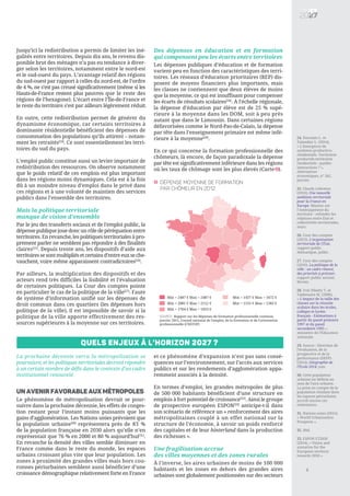 24. Davezies L. et
Talandier L. (2014),
« L'émergence de
systèmes productivo-
résidentiels. Territoires
productifs-territoires
résidentiels : quelles
interactions ? »,
Alternatives
économiques, n° 342,
janvier.
25. Claudy Lebreton
(2016), Une nouvelle
ambition territoriale
pour la France en
Europe, Mission sur
l’Aménagement du
territoire : refonder les
relations entre État et
collectivités territoriales,
mars.
26. Cour des comptes
(2013), L’organisation
territoriale de l’État,
rapport public
thématique, juillet.
27. Cour des comptes
(2016), La politique de la
ville : un cadre rénové,
des priorités à préciser,
rapport public annuel,
février.
28. Voir Piketty T. et
Valdenaire M. (2006),
« L'impact de la taille des
classes sur la réussite
scolaire dans les écoles,
collèges et lycées
français - Estimations à
partir du panel primaire
1997 et du panel
secondaire 1995 »,
ministère de l’Éducation
nationale.
29. Source : Direction de
l’évaluation, de la
prospective et de la
performance (DEPP)
(2014), Géographie de
l’École 2014, juin.
30. Cette population
urbaine est définie au
sens de l’aire urbaine.
La prise en compte de la
population résidant dans
les espaces périurbains
accroît encore ces
estimations.
31. Nations unies (2015),
« World Urbanization
Prospects ».
32. Ibid.
33. ESPON ET2050
(2014), « Vision and
scenarios for the
European territory
towards 2050 ».
5
Jusqu’ici la redistribution a permis de limiter les iné-
galités entre territoires. Depuis dix ans, le revenu dis-
ponible brut des ménages n’a pas eu tendance à diver-
ger selon les territoires, notamment entre le nord-est
et le sud-ouest du pays. L’avantage relatif des régions
du sud-ouest par rapport à celles du nord-est, de l’ordre
de 4 %, ne s’est pas creusé significativement (même si les
Hauts-de-France restent plus pauvres que le reste des
régions de l’hexagone). L’écart entre l’Île-de-France et
le reste du territoire s’est par ailleurs légèrement réduit.
En outre, cette redistribution permet de générer du
dynamisme économique, car certains territoires à
dominante résidentielle bénéficient des dépenses de
consommation des populations qu’ils attirent – notam-
ment les retraités[24]
. Ce sont essentiellement les terri-
toires du sud du pays.
L’emploi public constitue aussi un levier important de
redistribution des ressources. On observe notamment
que le poids relatif de ces emplois est plus important
dans les régions moins dynamiques. Cela est à la fois
dû à un moindre niveau d’emploi dans le privé dans
ces régions et à une volonté de maintien des services
publics dans l’ensemble des territoires.
Mais la politique territoriale
manque de vision d’ensemble
Par le jeu des transferts sociaux et de l'emploi public, la
dépense publique joue donc un rôle de péréquation entre
territoires. En revanche, les politiques territoriales à pro-
prement parler ne semblent pas répondre à des finalités
claires[25]
. Depuis trente ans, les dispositifs d’aide aux
territoiressesontmultipliésetcertainsd’entreeuxseche-
vauchent, voire même apparaissent contradictoires[26]
.
Par ailleurs, la multiplication des dispositifs et des
acteurs rend très difficiles la lisibilité et l’évaluation
de certaines politiques. La Cour des comptes pointe
en particulier le cas de la politique de la ville[27]
. Faute
de système d’information unifié sur les dépenses de
droit commun dans ces quartiers (les dépenses hors
politique de la ville), il est impossible de savoir si la
politique de la ville apporte effectivement des res-
sources supérieures à la moyenne sur ces territoires.
Des dépenses en éducation et en formation
qui compensent peu les écarts entre territoires
Les dépenses publiques d’éducation et de formation
varient peu en fonction des caractéristiques des terri-
toires. Les réseaux d’éducation prioritaires (REP) dis-
posent de moyens financiers plus importants, mais
les classes ne contiennent que deux élèves de moins
que la moyenne, ce qui est insuffisant pour compenser
les écarts de résultats scolaires[28]
. À l’échelle régionale,
la dépense d’éducation par élève est de 25 % supé-
rieure à la moyenne dans les DOM, soit à peu près
autant que dans le Limousin. Dans certaines régions
défavorisées comme le Nord-Pas-de-Calais, la dépense
par tête dans l’enseignement primaire est même infé-
rieure à la moyenne[29]
.
En ce qui concerne la formation professionnelle des
chômeurs, là encore, de façon paradoxale la dépense
par tête est significativement inférieure dans les régions
où les taux de chômage sont les plus élevés (Carte ).
Min = 2487 € Max = 2487 €
Min = 2081 € Max = 2112 €
Min = 1704 € Max = 1923 €
Dépense moyenne de formation
par chômeur en 2012
2
SOURCE: Rapport sur les dépenses de formation professionnelle continue,
janvier 2015, Conseil national de l'emploi, de la formation et de l'orientation
professionnelle (CNEFOP)
Min = 1437 € Max = 1672 €
Min = 1155 € Max = 1383 €
Quels enjeux à l’horizon 2027 ?
La prochaine décennie verra la métropolisation se
poursuivre, et les politiques territoriales devront répondre
à un certain nombre de défis dans le contexte d’un cadre
institutionnel renouvelé.
Un avenir favorable aux métropoles
Le phénomène de métropolisation devrait se pour-
suivre dans la prochaine décennie, les effets de conges-
tion restant pour l’instant moins puissants que les
gains d’agglomération. Les Nations unies prévoient que
la population urbaine[30]
représentera près de 83 %
de la population française en 2030 alors qu’elle n’en
représentait que 76 % en 2000 et 80 % aujourd’hui[31]
.
En revanche la densité des villes semble diminuer en
France comme dans le reste du monde, les espaces
urbains croissant plus vite que leur population. Les
zones à proximité des grandes villes mais hors cou-
ronnes périurbaines semblent aussi bénéficier d’une
croissance démographique relativement forte en France
et ce phénomène d’expansion n’est pas sans consé-
quences sur l’environnement, sur l’accès aux services
publics et sur les rendements d’agglomération appa-
remment associés à la densité.
En termes d’emploi, les grandes métropoles de plus
de 500 000 habitants bénéficient d’une structure en
emplois à fort potentiel de croissance[32]
. Ainsi le groupe
de prospective européen ESPON[33]
anticipe-t-il dans
son scénario de référence un « renforcement des aires
métropolitaines couplé à un effet national sur la
structure de l’économie, à savoir un poids renforcé
des capitales et de leur hinterland dans la production
des richesses ».
Une fragilisation accrue
des villes moyennes et des zones rurales
À l’inverse, les aires urbaines de moins de 100 000
habitants et les zones en dehors des grandes aires
urbaines sont globalement positionnées sur des secteurs
2
 