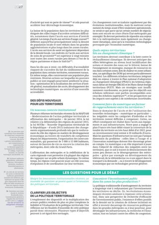 d’activité qui sont en perte de vitesse[34]
et cela pourrait
accélérer leur décrochage économique.
La baisse de la population dans les territoires les plus
éloignés des villes risque d’accroître certaines difficul-
tés, notamment dans l’accès aux services d’intérêt
général. Les temps d’accès aux services d’usage courant[35]
diffèrent aujourd’hui principalement selon la densité
de population locale et sont réduits dans les grandes
agglomérations et plus longs dans les zones rurales.
L’accès aux services de santé est également dépendant
de la densité locale. Les endroits où l’accès aux services
de soins de proximité[36]
est supérieur à vingt minutes
sont toutes des zones rurales peu denses à l’est de la
région parisienne et dans le Sud-Est[37]
.
Dans les dix ans à venir, ces difficultés d’accessibilité
risquent de s’accroître du fait du vieillissement de la
population dans certains territoires, notamment ruraux.
En même temps, elles concerneront une population plus
restreinte. Diverses actions sur lesquelles les pouvoirs
publics se sont engagés pourraient améliorer la situa-
tion : optimisation de la localisation des services d’inté-
rêt général, mutualisation des accès, développement des
technologies numériques au service d’une nouvelle
accessibilité.
DES DÉFIS NOUVEAUX
POUR LES TERRITOIRES
Un nouveau contexte institutionnel
Plusieurs réformes territoriales récentes (la loi MAPTAM
– Modernisation de l'action publique territoriale et
affirmation des métropoles – de janvier 2014, la loi
relative à la délimitation des régions de janvier 2015,
la loi NOTRe – Nouvelle Organisation territoriale de
la République – d’août 2015) induisent des change-
ments organisationnels profonds tels que le renforce-
ment du rôle des régions en matière de développement
économique au travers de transferts de compétence
depuis les départements, l’organisation des intercom-
munalités, qui passeront de 5 000 à 15 000 habitants,
autour de bassins de vie ou encore la création des
métropoles, dont celle du Grand Paris.
L'affirmation des métropoles et la redéfinition de la
carte régionale vont permettre à la plupart des régions
de s'appuyer sur un pôle urbain dynamique. En même
temps, les régions vont pouvoir jouer un rôle nouveau
d'impulsion et de coordination sur leur territoire.
Ces changements vont se traduire rapidement par des
évolutions institutionnelles, mais ils mettront certai-
nement du temps avant d’être totalement opérationnels,
ne serait-ce que parce qu’un certain nombre de négocia-
tions sont encore en cours (Pacte État-métropoles par
exemple). Ils devront permettre de répondre aux enjeux
liés à la métropolisation mais également au change-
ment climatique, ainsi qu’à la transition technologique
provoquée par l’économie numérique.
Quels enjeux territoriaux
liés au changement climatique ?
Les territoires devront contribuer à la lutte contre le
réchauffement climatique. Ils devront anticiper des
effets hétérogènes au niveau local (acidification des
océans et montée des eaux sur le littoral, baisse de
l’enneigement en montagne, manque de ressources en
eaudanscertaineszones,îlotsdechaleurenzonesurbani-
sées, cas spécifique des DOM qui seront particulièrement
touchés). Les différents échelons territoriaux intègrent
déjà ces enjeux à travers le Plan national d’adaptation
au changement climatique (PNACC), les Schémas régio-
nauxclimatairénergie(SRCAE)etlesPlansclimaténergie
territoriaux (PCET). Mais ces stratégies sont insuffi-
samment coordonnées, au point que les objectifs aux
échelons inférieurs sont parfois incompatibles avec
ceux des échelons supérieurs[38]
, et les prospectives sur
les impacts sont sujettes à de nombreuses incertitudes.
Comment faire du numérique un facteur
de rapprochement entre les territoires ?
Dans le domaine de l’accès et de l’utilisation des
nouvelles technologies – numérique en particulier –,
les inégalités entre les catégories d’individus et les
territoires restent difficiles à compenser. Certes, un
effort conséquent est réalisé dans l’accès aux équipe-
ments et aux infrastructures. Notre pays a engagé le
plan France très haut débit visant la couverture de la
totalité du territoire en très haut débit d’ici 2022, pour
un investissement total estimé à 20 milliards d’euros.
Mais les questions d’infrastructure ne sont pas l’unique
dimension du problème : celles liées à l’usage et à
l’innovation numérique doivent être davantage prises
en compte. Le numérique a un rôle important à jouer
dans l’objectif de réduction des inégalités entre les
territoires, que ce soit à travers le désenclavement des
zones peu denses ou le désengorgement des métro-
poles – grâce par exemple au développement du
télétravail, de la télémédecine ou à son apport dans le
transport à la demande –, ou à travers le développement
économique que ces technologies peuvent générer.
6
34. Ibid.
35. Ces services sont
constitués d’un ensemble
de vingt-huit commerces
et services d’usage
courant, dits de la
« gamme intermédiaire »,
qui comprennent le
supermarché,
la librairie-papeterie,
le magasin de vêtements,
le collège, l’opticien-
lunetier, le contrôle
technique automobile, etc.
36. Incluant médecins
généralistes, infirmiers
libéraux, chirurgiens-
dentistes, masseurs-
kinésithérapeutes et
pharmacies.
37. Au sein de ces services
de santé, la densité des
médecins généralistes
(nombre de médecins par
habitant) est quant à elle
plus importante dans les
villes de taille moyenne et
dans les régions à forte
dominante résidentielle.
38. Entretien avec Jean
Jouzel et Antoine
Bonduelle dans :
Commissariat général à
l’égalité des territoires
(CGET) (2015), L’adapta-
tion des territoires au
changement climatique,
novembre.
Les questions pour le débat
Malgré les innovations institutionnelles récentes, un
ensemble de questions se posent quant à l'orientation
des politiques territoriales.
CLARIFIER LES OBJECTIFS
DE LA POLITIQUE TERRITORIALE
L’empilement des dispositifs et la multiplication des
acteurs publics rendent de plus en plus complexes la
lisibilité et l’évaluation de la politique territoriale. Une
réflexion sur les finalités d’ensemble de cette politique
paraît donc nécessaire. Plusieurs types d’objectifs
peuvent à cet égard être envisagés.
Concentrer l’investissement public
dans les zones les plus productives ?
La politique traditionnelle d’aménagement du territoire
a longtemps visé à redynamiser par l’investissement
les territoires en déclin. Or, les évolutions écono-
miques récentes amènent à repenser cette orienta-
tion. Dans une perspective de recherche d’efficacité
de l’investissement public, l’existence d’effets positifs
de la densité sur la création de richesse inciterait en
effet à investir davantage de ressources publiques
dans les grandes métropoles ou à leur pourtour, pour
développer les infrastructures, la recherche et l’inno-
vation, tout en luttant contre les effets de congestion.
 