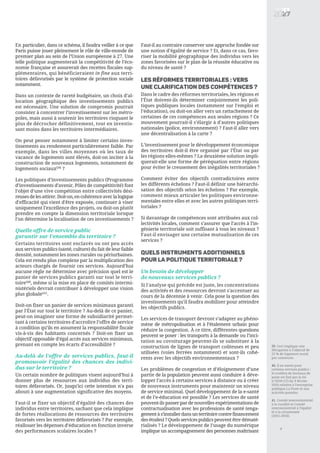 En particulier, dans ce schéma, il faudra veiller à ce que
Paris puisse jouer pleinement le rôle de ville-monde de
premier plan au sein de l’Union européenne à 27. Une
telle politique augmenterait la compétitivité de l’éco-
nomie française et assurerait des recettes fiscales sup-
plémentaires, qui bénéficieraient in fine aux terri-
toires défavorisés par le système de protection sociale
notamment.
Dans un contexte de rareté budgétaire, un choix d’al-
location géographique des investissements publics
est nécessaire. Une solution de compromis pourrait
consister à concentrer l’investissement sur les métro-
poles, mais aussi à soutenir les territoires risquant le
plus de décrocher définitivement, tout en investis-
sant moins dans les territoires intermédiaires.
On peut penser notamment à limiter certains inves-
tissements au rendement particulièrement faible. Par
exemple, dans les villes moyennes où les taux de
vacance de logements sont élevés, doit-on inciter à la
construction de nouveaux logements, notamment de
logements sociaux[39]
?
Les politiques d’investissements publics (Programme
d’investissements d’avenir, Pôles de compétitivité) font
l’objet d’une vive compétition entre collectivités dési-
reusesdelesattirer.Doit-on,encohérenceaveclalogique
d'efficacité qui vient d'être exposée, continuer à viser
uniquement l’excellence des projets, ou doit-on plutôt
prendre en compte la dimension territoriale lorsque
l’on détermine la localisation de ces investissements ?
Quelle offre de service public
garantir sur l’ensemble du territoire ?
Certains territoires sont enclavés ou ont peu accès
aux services publics (santé, culture) du fait de leur faible
densité, notamment les zones rurales ou périurbaines.
Cela est rendu plus complexe par la multiplication des
acteurs chargés de fournir ces services. Aujourd’hui
aucune règle ne détermine avec précision quel est le
panier de services publics garanti sur tout le terri-
toire[40]
, même si la mise en place de comités intermi-
nistériels devrait contribuer à développer une vision
plus globale[41]
.
Doit-on fixer un panier de services minimaux garanti
par l’État sur tout le territoire ? Au-delà de ce panier,
peut-on imaginer une forme de subsidiarité permet-
tant à certains territoires d’accroître l’offre de service
à condition qu’ils en assument la responsabilité fiscale
vis-à-vis des habitants concernés ? Doit-on fixer un
objectif opposable d’égal accès aux services minimaux,
prenant en compte les écarts d’accessibilité ?
Au-delà de l’offre de services publics, faut-il
promouvoir l’égalité des chances des indivi-
dus sur le territoire ?
Un certain nombre de politiques visent aujourd’hui à
donner plus de ressources aux individus des terri-
toires défavorisés. Or, jusqu’ici cette intention n'a pas
abouti à une augmentation significative des moyens.
Faut-il se fixer un objectif d’égalité des chances des
individus entre territoires, sachant que cela implique
de fortes réallocations de ressources des territoires
favorisés vers les territoires défavorisés ? Par exemple,
réallouer les dépenses d’éducation en fonction inverse
des performances scolaires locales ?
Faut-il au contraire conserver une approche fondée sur
une notion d’égalité de service ? Et, dans ce cas, favo-
riser la mobilité géographique des individus vers les
zones favorisées sur le plan de la réussite éducative ou
du niveau de santé ?
LES RÉFORMES TERRITORIALES : VERS
UNE CLARIFICATION DES COMPÉTENCES ?
Dans le cadre des réformes territoriales, les régions et
l’État doivent-ils déterminer conjointement les poli-
tiques publiques locales (notamment sur l’emploi et
l’éducation), ou doit-on aller vers un rattachement de
certaines de ces compétences aux seules régions ? Ce
mouvement pourrait-il s’élargir à d’autres politiques
nationales (police, environnement) ? Faut-il aller vers
une décentralisation à la carte ?
L’investissement pour le développement économique
des territoires doit-il être organisé par l’État ou par
les régions elles-mêmes ? La deuxième solution impli-
querait-elle une forme de péréquation entre régions
pour éviter le creusement des inégalités territoriales ?
Comment éviter des objectifs contradictoires entre
les différents échelons ? Faut-il définir une hiérarchi-
sation des objectifs selon les échelons ? Par exemple,
comment mieux articuler les politiques environne-
mentales entre elles et avec les autres politiques terri-
toriales ?
Si davantage de compétences sont attribuées aux col-
lectivités locales, comment s’assurer que l’accès à l’in-
génierie territoriale soit suffisant à tous les niveaux ?
Faut-il envisager une certaine mutualisation de ces
services ?
Quels instruments additionnels
pour la politique territoriale ?
Un besoin de développer
de nouveaux services publics ?
Si l'analyse qui précède est juste, les concentrations
des activités et des ressources devront s'accentuer au
cours de la décennie à venir. Cela pose la question des
investissements qu'il faudra mobiliser pour atteindre
les objectifs publics.
Les services de transport devront s’adapter au phéno-
mène de métropolisation et à l’étalement urbain pour
réduire la congestion. À ce titre, différentes questions
peuvent se poser : les transports à la demande ou l’inci-
tation au covoiturage peuvent-ils se substituer à la
construction de lignes de transport coûteuses et peu
utilisées (voies ferrées notamment) et sont-ils cohé-
rents avec les objectifs environnementaux ?
Les problèmes de congestion et d’éloignement d’une
partie de la population peuvent aussi conduire à déve-
lopper l’accès à certains services à distance ou à créer
de nouveaux instruments pour maintenir un niveau
de service minimal. Quel développement de la e-santé
et de l’e-éducation est possible ? Les services de santé
peuvent-ils passer par de nouvelles expérimentations de
contractualisation avec les professions de santé (enga-
gementàs’installerdansunterritoirecontrefinancement
des études) ? Quels services publics peuvent être dématé-
rialisés ? Le développement de l’usage du numérique
implique un accompagnement des personnes maîtrisant
39. Ceci implique une
dérogation à l’objectif de
25 % de logement social
par commune.
40. Il en existe pour
certains services publics :
le nombre de bureaux de
poste est fixé par la loi
n°2010-123 du 9 février
2010 relative à l’entreprise
publique La Poste et aux
activités postales.
41. Comité interministériel
à la ruralité et Comité
interministériel à l’égalité
et à la citoyenneté
(2015-2016).
7
 