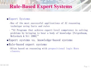 Page 1===
Rule-Based Expert Systems
 Expert Systems
–One of the most successful applications of AI reasoning
technique using facts and rules
–“AI Programs that achieve expert-level competence in solving
problems by bringing to bear a body of knowledge [Feigenbaum,
McCorduck & Nii 1988]”
 Expert systems vs. knowledge-based systems
 Rule-based expert systems
–Often based on reasoning with propositional logic Horn
clauses.
 