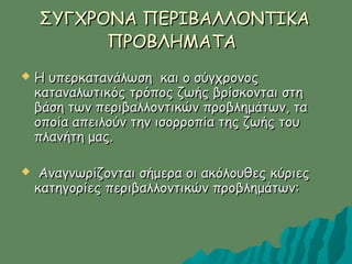 ΣΥΓΧΡΟΝΑ ΠΕΡΙΒΑΛΛΟΝΤΙΚΑΣΥΓΧΡΟΝΑ ΠΕΡΙΒΑΛΛΟΝΤΙΚΑ
ΠΡΟΒΛΗΜΑΤΑΠΡΟΒΛΗΜΑΤΑ
 Η υπερκατανάλωση και ο σύγχρονοςΗ υπερκατανάλωση και ο σύγχρονος
καταναλωτικός τρόπος ζωής βρίσκονται στηκαταναλωτικός τρόπος ζωής βρίσκονται στη
βάση των περιβαλλοντικών προβλημάτων, ταβάση των περιβαλλοντικών προβλημάτων, τα
οποία απειλούν την ισορροπία της ζωής τουοποία απειλούν την ισορροπία της ζωής του
πλανήτη μας.πλανήτη μας.
 Αναγνωρίζονται σήμερα οι ακόλουθες κύριεςΑναγνωρίζονται σήμερα οι ακόλουθες κύριες
κατηγορίες περιβαλλοντικών προβλημάτων:κατηγορίες περιβαλλοντικών προβλημάτων:
 