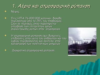 11. Αέρια και ατμοσφαιρική ρύπανση. Αέρια και ατμοσφαιρική ρύπανση
 ΝέφοςΝέφος
 Στις ΗΠΑ 76.000.000 κάτοικοι, δηλαδήΣτις ΗΠΑ 76.000.000 κάτοικοι, δηλαδή
περισσότερο από το 25% του πληθυσμού,περισσότερο από το 25% του πληθυσμού,
ζουν σε περιοχές όπου παρατηρείταιζουν σε περιοχές όπου παρατηρείται
υπέρβαση των επιτρεπτών ορίωνυπέρβαση των επιτρεπτών ορίων
συγκέντρωσης ρύπων στην ατμόσφαιρασυγκέντρωσης ρύπων στην ατμόσφαιρα
 Η ατμοσφαιρική ρύπανση έχει δυσμενείςΗ ατμοσφαιρική ρύπανση έχει δυσμενείς
επιδράσεις στην υγεία του ανθρώπου και τουεπιδράσεις στην υγεία του ανθρώπου και του
έμβιου περιβάλλοντος και συντελεί στηνέμβιου περιβάλλοντος και συντελεί στην
καταστροφή των πολιτιστικών μνημείωνκαταστροφή των πολιτιστικών μνημείων
 Διακρατική ατμοσφαιρική ρύπανσηΔιακρατική ατμοσφαιρική ρύπανση
 