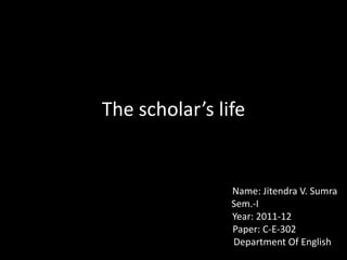The scholar’s life                                                       Name: Jitendra V. Sumra                      Sem.-I                                    Year: 2011-12                                      Paper: C-E-302                                                     Department Of English 