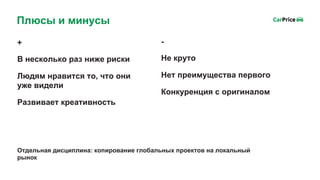 +
В несколько раз ниже риски
Людям нравится то, что они
уже видели
Развивает креативность
Плюсы и минусы
-
Не круто
Нет преимущества первого
Конкуренция с оригиналом
Отдельная дисциплина: копирование глобальных проектов на локальный
рынок
 