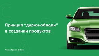 Принцип “держи-обводи”
в создании продуктов
Роман Абрамов, CarPrice
 