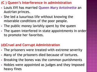 (C ) Queen’s Interference in administration
 Louis XVI has married Queen Mary Antoinette an
  Austrian princes.
 She led a luxurious life without knowing the
  miserable conditions of the poor people.
 The public money lavishly spent by the queen
 The queen interfered in state appointments in order
  to promote her favorites.

(d)Cruel and Corrupt Administration
 The prisoners were treated with extreme severity
 Many of the prisoners died because of tortures.
 Breaking the bones was the common punishments
 Nobles were appointed as judges and they imposed
  heavy fines
 