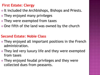 First Estate: Clergy
 It included the Archbishops, Bishops and Priests.
 They enjoyed many privileges
 They were exempted from taxes
 One fifth of the land was owned by the church


Second Estate: Noble Class
 They enjoyed all important positions in the French
  administration.
 They led very luxury life and they were exempted
  from taxes
 They enjoyed feudal privileges and they were
  collected dues from peasants.
 