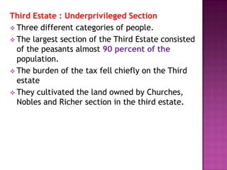 Third Estate : Underprivileged Section
 Three different categories of people.
 The largest section of the Third Estate consisted
  of the peasants almost 90 percent of the
  population.
 The burden of the tax fell chiefly on the Third
  estate
 They cultivated the land owned by Churches,
  Nobles and Richer section in the third estate.
 