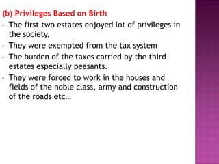 (b) Privileges Based on Birth
• The first two estates enjoyed lot of privileges in
  the society.
• They were exempted from the tax system
• The burden of the taxes carried by the third
  estates especially peasants.
• They were forced to work in the houses and
  fields of the noble class, army and construction
  of the roads etc…
 